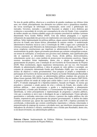 RESUMO

Na área de gestão pública, observa-se a ocorrência de grandes mudanças nos últimos trinta
anos, em virtude, principalmente, das alterações nos cenários sócio e geopolíticos mundiais,
das novas tecnologias de informação e comunicação, assim como a globalização dos
mercados. Governos, mercados e sociedades buscaram se adaptar à nova dinâmica que
evidenciou a necessidade de revisões por consequência da crise do Estado. Com o propósito
de melhor atender aos clientes-cidadãos surgiu um conjunto conceitual de medidas e posturas
denominada Nova Gestão Pública (NGP). Uma das ênfases propagadas é o urgente
refinamento da capacidade dos governos em implementar com mais proficiência suas políticas
públicas. Sobre implementação de políticas públicas, alguns autores identificaram no período
pré-crise do Estado uma lacuna teórica, demandante de maiores estudos. A modernização
administrativa brasileira inicia-se com a Constituição de 1988 e segue com a promoção de
reformas estruturais pelo Ministério da Administração e Reforma do Estado, em 1995. Face às
novas exigências constitucionais que impeliram as administrações ao planejamento e ao
monitoramento da gestão, alguns governantes perceberam que somente conseguiriam avançar,
em termos de realizações, se tornassem seus governos mais alinhados, mais qualificados para
não só superarem as adversidades (crises fiscais, dívida pública, desinvestimentos,
esfacelamento social, etc.), como também de promoverem investimentos assertivos. Alguns
recursos inovadores foram implantados, dentre eles a adoção da metodologia de
gerenciamento de projetos, com a instalação de um Escritório de Gerenciamento de Projetos
(EGP). Mais recentemente, alguns organismos internacionais, por sua vez, vêm buscando
difundir, às administrações públicas, a ideia de geração de valor público à sociedade, um
conjunto de orientações denominada Gestão para Resultados (GpR), que visa melhorar o
alcance de objetivos e metas governamentais. Essa pesquisa se propôs a compreender a
participação do Escritório de Gerenciamento de Projetos na Gestão Orientada para Resultados
e para tal, selecionou três sujeitos: as administrações públicas estaduais dos governos de
Minas Gerais (período 2003/2010), Espírito Santo (2003/2010) e Rio de Janeiro (2007/2010).
A pesquisa utilizou do estudo de campo para coletar dados e ouvir os atores que estão nos
EGP`s. O método empregado foi o hipotético-dedutivo, baseado em Popper. As teorias que
precedem e sustentam o estudo partem da crise e reforma do Estado, dos estudos sobre
políticas públicas – mais precisamente, a gestão e a implementação, o planejamento
governamental, a Gestão para Resultados e o Gerenciamento de Projetos. A lacuna teórica
identificada, se refere principalmente à implementação de programas e projetos públicos,
visto que a academia se ateve mais à abordagem do que a implementação. Foram aplicados
questionários e realizadas entrevistas com técnicos e gestores dos órgãos públicos dos três
Estados, responsáveis pelo gerenciamento dos projetos governamentais. A análise dos dados
coletados mostraram que, apesar das especificidades de cada EGP, a hipótese postulada foi
corroborada, evidenciando que existem contribuições importantes e robustas relacionadas à
potencialização do emprego de recursos e atividades meio, que interferem sinergicamente nos
indicadores de eficiência e eficácia, contribuindo com a Gestão para Resultados, dentre eles,
os de desenvolvimento, nas administrações públicas.



Palavras Chaves: Implementação de Políticas Públicas; Gerenciamento de Projetos;
Escritório de Gerenciamento de Projetos Públicos.
 