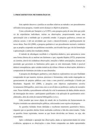 71



3. PROCEDIMENTOS METODOLÓGICOS




       Este capítulo descreve e justifica as escolhas relativas ao método e aos procedimentos
utilizados nessa pesquisa, visando assim alcançar os objetivos propostos.
       Como colocado por Sampieri et al (1991), uma pesquisa parte de uma ideia que pode
vir de experiências individuais, teorias ou observações, proporcionando assim uma
aproximação com a realidade que se pretende estudar. A pesquisa qualitativa, comum em
ciências sociais, é útil em atividades que visem o desenvolvimento e aperfeiçoamento de
novas ideias. Para Gil (2008), a pesquisa qualitativa é um procedimento racional e sistêmico
que se propõe a responder aos problemas suscitados, envolvendo fases que vão da formulação
à apresentação e análise dos resultados obtidos.
       O método de abordagem escolhido é o hipotético-dedutivo, pois apresenta-se como
uma forma clássica de se analisar um fenômeno e que, segundo Kaplan (1972), proporciona
ao cientista, através de cuidadosas observações, intuições e hábeis antecipações, alcançar um
postulado que governem os fenômenos pelos quais se está interessado. Então é possível
deduzir conseqüências, após variadas tentativas de refutar e falsear as observações, delimitar a
compreensão do fenômeno em todas as suas dimensões.
       A pesquisa de abordagem qualitativa, com objetivos exploratórios teve por finalidade
compreender de que maneira, técnicas, processos e ferramentas, estão sendo empregadas no
gerenciamento de projetos públicos com vistas a uma possível contribuição à Gestão por
Resultados. Segundo Gil (2008), a pesquisa com objetivos exploratórios envolve
levantamento bibliográfico, entrevistas com os envolvidos no problema e análise de exemplos
reais. Nesse trabalho o procedimento utilizado foi o do levantamento de dados obtidos através
da interrogação dos atores - participantes qualificados e da aplicação de questionários semi-
elaborados, além da coleta de material bibliográfico in loco.
       Cabe ressaltar que nosso objeto de estudo são os Escritórios de Gerenciamento de
Projetos instalados nas administrações públicas, selecionadas como sujeitos da pesquisa.
       As questões fechadas foram tabuladas e receberam tratamento quantitativo básico,
enquanto que as questões abertas foram analisadas conforme a fala dos entrevistados. Todas
as questões foram registradas, mesmo as que foram devolvidas em branco, ou seja, não
respondidas.
       Após a tabulação e apuração das observações, dadas as representatividades de certas
evidências, agrupou-se as observações e estas foram comparadas aos dados apresentados
 