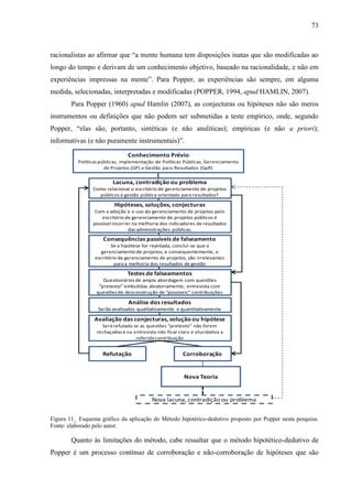 73



racionalistas ao afirmar que “a mente humana tem disposições inatas que são modificadas ao
longo do tempo e derivam de um conhecimento objetivo, baseado na racionalidade, e não em
experiências impressas na mente”. Para Popper, as experiências são sempre, em alguma
medida, selecionadas, interpretadas e modificadas (POPPER, 1994, apud HAMLIN, 2007).
        Para Popper (1960) apud Hamlin (2007), as conjecturas ou hipóteses não são meros
instrumentos ou definições que não podem ser submetidas a teste empírico, onde, segundo
Popper, “elas são, portanto, sintéticas (e não analíticas); empíricas (e não a priori);
informativas (e não puramente instrumentais)”.
                                Conhecimento Prévio
          Políticas públicas, implementação de Políticas Públicas, Gerenciamento
                      de Projetos (GP) e Gestão para Resultados (GpR)

                         Lacuna, contradição ou problema
                Como relacionar o escritório de gerenciamento de projetos
                  públicos à gestão pública orientada para resultados?

                          Hipóteses, soluções, conjecturas
                 Com a adoção e o uso do gerenciamento de projetos pelo
                    escritório de gerenciamento de projetos públicos é
                possível incorrer na melhoria dos indicadores de resultados
                                das administrações públicas.
                     Consequências passíveis de falseamento
                        Se a hipótese for rejeitada, conclui-se que o
                    gerenciamento de projetos, e consequentemente, o
                 escritório de gerenciamento de projetos, são irrelevantes
                          para a melhoria dos resultados de gestão

                                Testes de falseamentos
                     Questionários de ampla abordagem com questões
                   “pretexto” embutidas aleatoriamente; entrevista com
                  questões de desconstrução de “possíveis” contribuições

                                Análise dos resultados
                  Serão analisados qualitativamente e quantitativamente

                 Avaliação das conjecturas, solução ou hipótese
                    Será refutada se as questões “pretexto” não forem
                  rechaçadas e na entrevista não ficar claro e elucidativa a
                                   referida contribuição


                    Refutação                            Corroboração


                                                          Nova Teoria


                                           Nova lacuna, contradição ou problema


Figura 11_ Esquema gráfico da aplicação do Método hipotético-dedutivo proposto por Popper nesta pesquisa.
Fonte: elaborado pelo autor.

        Quanto às limitações do método, cabe ressaltar que o método hipotético-dedutivo de
Popper é um processo contínuo de corroboração e não-corroboração de hipóteses que são
 