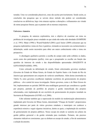 74



testadas. Uma vez consideradas plausíveis, estas são aceitas provisoriamente. Sendo assim, as
conclusões das pesquisas que se servem desse método não podem ser consideradas
conclusivas ou definitivas, haja vista estarem sujeitas a alterações e refinamentos em virtude
de outras pesquisas futuras, que se pautam sob as mesmas conjecturas.


Universo e Amostra

       A pesquisa, de natureza exploratória, tem o objetivo de examinar um tema ou
problema de investigação pouco estudado ou que ainda não tenha sido abordado (SAMPIERI
et al, 1991). Matar (1996) e Weerd-Nederhof (2001) apud Junior (2009) colocaram que na
pesquisa exploratória o tema em foco é genérico, tornando-se necessário seu esclarecimento e
delimitação, sendo assim necessário para obter um maior conhecimento sobre o tema em
perspectiva.
       A abordagem qualitativa permite a escolha do campo onde serão colhidos os dados,
assim como dos participantes (perfis), visto que o pesquisador os escolhe em função das
questões de interesse do estudo e das disponibilidades apresentadas (MAZZOTTI &
GEWANDSZNAJDER, 1999).
       Como colocado na delimitação do estudo, foram selecionados governos estaduais
(Governo do Estado de Minas Gerais, do Estado do Espírito Santo e do Estado do Rio de
Janeiro) que apresentaram um conjunto de variáveis semelhantes. Além destas (mostradas na
Tabela 5), estes governos escolheram implantar escritórios de gerenciamento de projetos
públicos – alvo central de nossa investigação. Outros governos, como o de Mato Grosso do
Sul, implementaram no período 2003/06 uma modelagem gerencial que considerava a gestão
por projetos, partindo do portfólio de projetos à gestão intensificada dos projetos
selecionados, com implantação de um escritório de gerenciamento de projetos instalado na
Secretaria de Planejamento (JAYME et al, 2006).
       Cabe salientar também que a repercussão do modelo de modernização administrativa
implantado pelo Governo de Minas Gerais, denominado “Choque de Gestão”, proporcionou
grande interesse por parte de vários governos estaduais e municipais em conhecer a
experiência mineira e seguir algumas iniciativas, dentre as quais, a implantação do escritório
de gerenciamento de projetos públicos. Nosso escopo de estudo se sustenta nos pilares da
gestão pública gerencial e da gestão orientada para resultados. Portanto, são precisos
elementos indicativos consistentes, que se alinham ao escopo do estudo, a fim de sustentarem
a seleção da amostra.
 