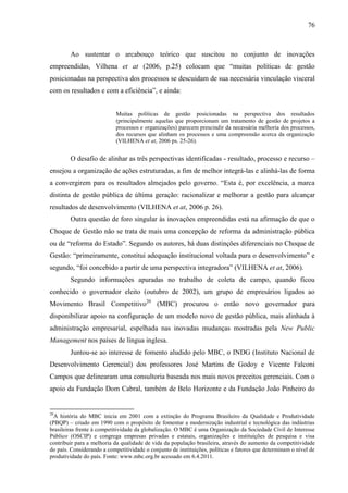 76



        Ao sustentar o arcabouço teórico que suscitou no conjunto de inovações
empreendidas, Vilhena et at (2006, p.25) colocam que “muitas políticas de gestão
posicionadas na perspectiva dos processos se descuidam de sua necessária vinculação visceral
com os resultados e com a eficiência”, e ainda:


                            Muitas políticas de gestão posicionadas na perspectiva dos resultados
                            (principalmente aquelas que proporcionam um tratamento de gestão de projetos a
                            processos e organizações) parecem prescindir da necessária melhoria dos processos,
                            dos recursos que alinham os processos e uma compreensão acerca da organização
                            (VILHENA et at, 2006 ps. 25-26).


        O desafio de alinhar as três perspectivas identificadas - resultado, processo e recurso –
ensejou a organização de ações estruturadas, a fim de melhor integrá-las e alinhá-las de forma
a convergirem para os resultados almejados pelo governo. “Esta é, por excelência, a marca
distinta de gestão pública de última geração: racionalizar e melhorar a gestão para alcançar
resultados de desenvolvimento (VILHENA et at, 2006 p. 26).
        Outra questão de foro singular às inovações empreendidas está na afirmação de que o
Choque de Gestão não se trata de mais uma concepção de reforma da administração pública
ou de “reforma do Estado”. Segundo os autores, há duas distinções diferenciais no Choque de
Gestão: “primeiramente, constitui adequação institucional voltada para o desenvolvimento” e
segundo, “foi concebido a partir de uma perspectiva integradora” (VILHENA et at, 2006).
        Segundo informações apuradas no trabalho de coleta de campo, quando ficou
conhecido o governador eleito (outubro de 2002), um grupo de empresários ligados ao
Movimento Brasil Competitivo20 (MBC) procurou o então novo governador para
disponibilizar apoio na configuração de um modelo novo de gestão pública, mais alinhada à
administração empresarial, espelhada nas inovadas mudanças mostradas pela New Public
Management nos países de língua inglesa.
        Juntou-se ao interesse de fomento aludido pelo MBC, o INDG (Instituto Nacional de
Desenvolvimento Gerencial) dos professores José Martins de Godoy e Vicente Falconi
Campos que delinearam uma consultoria baseada nos mais novos preceitos gerenciais. Com o
apoio da Fundação Dom Cabral, também de Belo Horizonte e da Fundação João Pinheiro do


20
  A história do MBC inicia em 2001 com a extinção do Programa Brasileiro da Qualidade e Produtividade
(PBQP) – criado em 1990 com o propósito de fomentar a modernização industrial e tecnológica das indústrias
brasileiras frente à competitividade da globalização. O MBC é uma Organização da Sociedade Civil de Interesse
Público (OSCIP) e congrega empresas privadas e estatais, organizações e instituições de pesquisa e visa
contribuir para a melhoria da qualidade de vida da população brasileira, através do aumento da competitividade
do país. Considerando a competitividade o conjunto de instituições, políticas e fatores que determinam o nível de
produtividade do país. Fonte: www.mbc.org.br acessado em 6.4.2011.
 