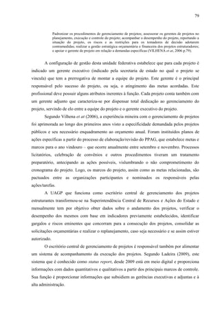 79


              Padronizar os procedimentos de gerenciamento de projetos; assessorar os gerentes de projetos no
              planejamento, execução e controle do projeto; acompanhar o desempenho do projeto, reportando a
              situação do projeto, os riscos e as restrições para os tomadores de decisão adotarem
              contramedidas; realizar a gestão estratégica orçamentária e financeira dos projetos estruturadores;
              e apoiar o gerente de projeto em relação a demandas específicas (VILHENA et at, 2006 p.79).


       A configuração de gestão desta unidade federativa estabelece que para cada projeto é
indicado um gerente executivo (indicado pela secretaria de estado no qual o projeto se
vincula) que tem a prerrogativa de montar a equipe do projeto. Este gerente é o principal
responsável pelo sucesso do projeto, ou seja, o atingimento das metas acordadas. Este
profissional deve possuir alguns atributos inerentes à função. Cada projeto conta também com
um gerente adjunto que caracteriza-se por dispensar total dedicação ao gerenciamento do
projeto, servindo de elo entre a equipe do projeto e o gerente executivo do projeto.
       Segundo Vilhena et at (2006), a experiência mineira com o gerenciamento de projetos
foi aprimorada ao longo dos primeiros anos visto a especificidade demandada pelos projetos
públicos e seu necessário enquadramento ao orçamento anual. Foram instituídos planos de
ações específicas a partir do processo de elaboração/revisão do PPAG, que estabelece metas e
marcos para o ano vindouro – que ocorre anualmente entre setembro e novembro. Processos
licitatórios, celebração de convênios e outros procedimentos tiveram um tratamento
preparatório, antecipando as ações possíveis, vislumbrando o não comprometimento do
cronograma do projeto. Logo, os marcos do projeto, assim como as metas relacionadas, são
pactuados entre as organizações participantes e nominados os responsáveis pelas
ações/tarefas.
       A UAGP que funciona como escritório central de gerenciamento dos projetos
estruturantes transformou-se na Superintendência Central de Recursos e Ações do Estado e
mensalmente tem por objetivo obter dados sobre o andamento dos projetos, verificar o
desempenho dos mesmos com base em indicadores previamente estabelecidos, identificar
gargalos e riscos eminentes que concorram para a consecução dos projetos, consolidar as
solicitações orçamentárias e realizar o replanejamento, caso seja necessário e se assim estiver
autorizado.
       O escritório central de gerenciamento de projetos é responsável também por alimentar
um sistema de acompanhamento da execução dos projetos. Segundo Ladeira (2009), este
sistema que é conhecido como status report, desde 2009 está em meio digital e proporciona
informações com dados quantitativos e qualitativos a partir dos principais marcos de controle.
Sua função é proporcionar informações que subsidiem as gerências executivas e adjuntas e à
alta administração.
 