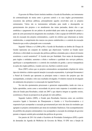 80



       O governo de Minas Gerais instituiu também o Acordo de Resultados, um instrumento
de contratualização de metas entre o governo central e os seus órgãos governamentais
executores das políticas públicas, principalmente aqueles envolvidos com os projetos
estruturantes. Vários são os instrumentos utilizados para medir o desempenho no
gerenciamento dos projetos e no atendimento das metas pactuadas, dentre eles o que
estabelece o pagamento de um prêmio de produtividade para todos da equipe do projeto a
partir de certo percentual de atingimento dos resultados. Cabe à equipe do GERAES atribuir a
nota de execução dos projetos estruturadores, a partir de critérios que relacionam as metas
estabelecidas, o cumprimento dos marcos nos prazos estabelecidos e o controle da execução
financeira que avalia o planejado com o executado.
       Segundo Vilhena et al (2006 p.98) o Acordo de Resultados no âmbito do Choque de
Gestão representa um conjunto de medidas que objetivaram “conferir ao Estado maior
eficiência e efetividade na execução das políticas públicas orientadas para o desenvolvimento
econômico e social sustentável”. O Acordo tem por finalidade: fixar metas de desempenho
para órgãos e entidades; aumentar a oferta e melhorar a qualidade dos serviços públicos;
aperfeiçoar o acompanhamento e o controle dos resultados de gestão; e prover transparência
às ações dos órgãos públicos, visando com isso, facilitar o controle social.
       Rosa (2007) coloca que os projetos estruturadores acompanhados dispõem de vários
tipos de relatórios e detém especial atenção à execução orçamentária. A principal ferramenta é
o Painel de Controle que apresenta as principais metas e marcos dos projetos que são
acompanhados, avaliados e têm seus resultados divulgados. O relatório mensal de divulgação
do andamento dos projetos é a consecução da Agenda Positiva.
       Na rota dos ajustamentos processuais e gerenciais empreendidos, tendo em vista as
lições aprendidas, assim como a necessidade de prover mais respostas à sociedade nasce a
ideia do Estado para Resultados, criado em 2007 e que objetiva integrar as agendas sociais,
econômicas e fiscais na perspectivas de geração de valor público.
       Segundo Ladeira (2009), o Estado para Resultados funciona como um escritório
executivo ligado à Secretaria do Planejamento e Gestão e à Vice-Governadoria e é
responsável por acompanhar a execução governamental por meio das áreas de resultados que
agrupam os projetos estruturadores por áreas de resultados finalísticos. Este acompanhamento
do portfólio dos projetos estruturadores visa acompanhar a execução da estratégia do governo
perante o impacto sentido pela sociedade das políticas do governo.
       Em janeiro de 2011 foi criado o Escritório de Prioridades Estratégicas (EPE) a partir
de demandas da Agenda de Melhorias do Governo de Minas. O EPE tem a função de
 