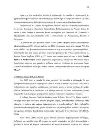 84



         Após vencidos os desafios iniciais de implantação do modelo, o órgão central de
gerenciamento passou realizar a transferência de metodologia e a capacitar técnicos de áreas
setoriais e organizar escritórios de gerenciamento de projetos nas instituições estatais.
         Em janeiro de 2011, com o novo governo, foi criada uma nova estrutura administrativa
no governo do estado e a Secretaria Extraordinária de Gerenciamento de Projetos deixou de
existir e suas funções e estruturas foram encampadas pela Secretaria de Economia e
Planejamento, mas especificamente como a Subsecretaria de Planejamento, Projetos e
Programas.
         Os gestores dos dois governos citados (Minas Gerais e Espírito Santo), iniciaram suas
administrações em 2003 e foram reeleitos em 2006, no primeiro turno, com mais de 75% dos
votos válidos. Este desempenho nas urnas chamou a atenção de políticos e gestores públicos,
concorrendo para que outros governos iniciassem processos de revisão administrativa. A
Revista Época Negócios (2010, p.127) trouxe uma matéria especial com o título Gestão
Pública à Moda Privada onde o empresário Jorge Gerdau, fundador do Movimento Brasil
Competitivo, comenta que quando os políticos viram os resultados do governador Aécio
Neves de Minas Gerais no Ibope - fora do comum, “começaram a olhar com outros olhos para
Minas”.


Governo do Estado do Rio de Janeiro
         Em 2007 com a entrada do novo governo, foi decidida a elaboração de um
planejamento estratégico de longo prazo, a fim de nortear e prover a necessária visão para o
enfrentamento dos desafios identificados, orientando assim as novas políticas de gestão
pública. Dois desafios se impuseram: o de planejar melhor e de forma mais realista e como
empreender mais esforço de gerenciamento a alguns importantes programas e projetos.
         A visão de futuro do Estado do Rio ficou assim definida: “Em 2027, o Rio de Janeiro é
um lugar único para se viver e investir: próspero, seguro, ambientalmente sustentável, onde
educação e cultura são valores inquestionáveis e transformadores”. Três realizações
prioritárias definidas pela atual gestão: reconstrução da gestão pública estadual; reconquista
da segurança pública e da cidadania; e articulação e promoção de investimentos (MARTINS,
2008).
         Pinto e Silva (2009) colocam que no final da elaboração do planejamento estratégico,
definiu-se um portfólio com 43 projetos de cunho estratégico, de nível intermediário e
profundo e outros 16 projetos denominados de Apoio ou Gêmeos oriundos do Governo
 