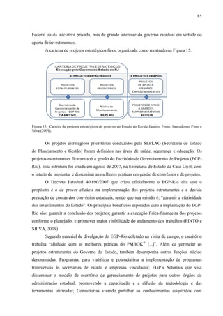 85



Federal ou da iniciativa privada, mas de grande interesse do governo estadual em virtude do
aporte de investimentos.
        A carteira de projetos estratégicos ficou organizada como mostrado na Figura 15.




Figura 15_ Carteira de projetos estratégicos do governo do Estado do Rio de Janeiro. Fonte: baseado em Pinto e
Silva (2009).


        Os projetos estratégicos prioritários conduzidos pela SEPLAG (Secretaria de Estado
do Planejamento e Gestão) foram definidos nas áreas de saúde, segurança e educação. Os
projetos estruturantes ficaram sob a gestão do Escritório de Gerenciamento de Projetos (EGP-
Rio). Esta estrutura foi criada em agosto de 2007, na Secretaria de Estado da Casa Civil, com
o intuito de implantar e disseminar as melhores práticas em gestão de convênios e de projetos.
        O Decreto Estadual 40.890/2007 que criou oficialmente o EGP-Rio cita que o
propósito é o de prover eficácia na implementação dos projetos estruturantes e a devida
prestação de contas dos convênios estaduais, sendo que sua missão é: “garantir a efetividade
dos investimentos do Estado”. Os principais benefícios esperados com a implantação do EGP-
Rio são: garantir a conclusão dos projetos; garantir a execução física-financeira dos projetos
conforme o planejado; e promover maior visibilidade do andamento dos trabalhos (PINTO e
SILVA, 2009).
        Segundo material de divulgação do EGP-Rio coletado na visita de campo, o escritório
trabalha “alinhado com as melhores práticas do PMBOK® [...]”. Além de gerenciar os
projetos estruturantes do Governo do Estado, também desempenha outras funções núcleo
denominadas: Programas, para viabilizar e potencializar a implementação de programas
transversais às secretarias de estado e empresas vinculadas; EGP`s Setoriais que visa
disseminar o modelo de escritório de gerenciamento de projetos para outros órgãos da
administração estadual, promovendo a capacitação e a difusão da metodologia e das
ferramentas utilizadas; Consultorias visando partilhar os conhecimentos adquiridos com
 