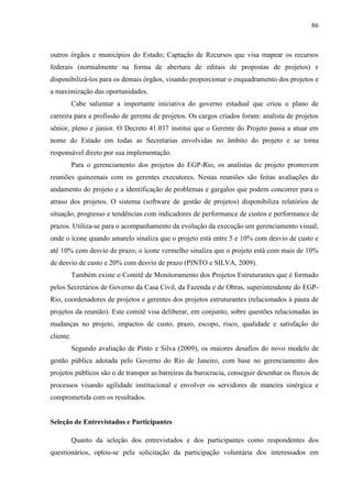 86



outros órgãos e municípios do Estado; Captação de Recursos que visa mapear os recursos
federais (normalmente na forma de abertura de editais de propostas de projetos) e
disponibilizá-los para os demais órgãos, visando proporcionar o enquadramento dos projetos e
a maximização das oportunidades.
           Cabe salientar a importante iniciativa do governo estadual que criou o plano de
carreira para a profissão de gerente de projetos. Os cargos criados foram: analista de projetos
sênior, pleno e júnior. O Decreto 41.037 institui que o Gerente do Projeto passa a atuar em
nome do Estado em todas as Secretarias envolvidas no âmbito do projeto e se torna
responsável direto por sua implementação.
           Para o gerenciamento dos projetos do EGP-Rio, os analistas de projeto promovem
reuniões quinzenais com os gerentes executores. Nestas reuniões são feitas avaliações do
andamento do projeto e a identificação de problemas e gargalos que podem concorrer para o
atraso dos projetos. O sistema (software de gestão de projetos) disponibiliza relatórios de
situação, progresso e tendências com indicadores de performance de custos e performance de
prazos. Utiliza-se para o acompanhamento da evolução da execução um gerenciamento visual,
onde o ícone quando amarelo sinaliza que o projeto está entre 5 e 10% com desvio de custo e
até 10% com desvio de prazo; o ícone vermelho sinaliza que o projeto está com mais de 10%
de desvio de custo e 20% com desvio de prazo (PINTO e SILVA, 2009).
           Também existe o Comitê de Monitoramento dos Projetos Estruturantes que é formado
pelos Secretários de Governo da Casa Civil, da Fazenda e de Obras, superintendente do EGP-
Rio, coordenadores de projetos e gerentes dos projetos estruturantes (relacionados à pauta de
projetos da reunião). Este comitê visa deliberar, em conjunto, sobre questões relacionadas às
mudanças no projeto, impactos de custo, prazo, escopo, risco, qualidade e satisfação do
cliente.
           Segundo avaliação de Pinto e Silva (2009), os maiores desafios do novo modelo de
gestão pública adotada pelo Governo do Rio de Janeiro, com base no gerenciamento dos
projetos públicos são o de transpor as barreiras da burocracia, conseguir desenhar os fluxos de
processos visando agilidade institucional e envolver os servidores de maneira sinérgica e
comprometida com os resultados.


Seleção de Entrevistados e Participantes

           Quanto da seleção dos entrevistados e dos participantes como respondentes dos
questionários, optou-se pela solicitação da participação voluntária dos interessados em
 