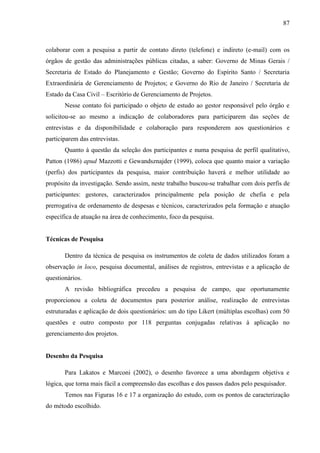 87



colaborar com a pesquisa a partir de contato direto (telefone) e indireto (e-mail) com os
órgãos de gestão das administrações públicas citadas, a saber: Governo de Minas Gerais /
Secretaria de Estado do Planejamento e Gestão; Governo do Espírito Santo / Secretaria
Extraordinária de Gerenciamento de Projetos; e Governo do Rio de Janeiro / Secretaria de
Estado da Casa Civil – Escritório de Gerenciamento de Projetos.
       Nesse contato foi participado o objeto de estudo ao gestor responsável pelo órgão e
solicitou-se ao mesmo a indicação de colaboradores para participarem das seções de
entrevistas e da disponibilidade e colaboração para responderem aos questionários e
participarem das entrevistas.
       Quanto à questão da seleção dos participantes e numa pesquisa de perfil qualitativo,
Patton (1986) apud Mazzotti e Gewandsznajder (1999), coloca que quanto maior a variação
(perfis) dos participantes da pesquisa, maior contribuição haverá e melhor utilidade ao
propósito da investigação. Sendo assim, neste trabalho buscou-se trabalhar com dois perfis de
participantes: gestores, caracterizados principalmente pela posição de chefia e pela
prerrogativa de ordenamento de despesas e técnicos, caracterizados pela formação e atuação
específica de atuação na área de conhecimento, foco da pesquisa.


Técnicas de Pesquisa

       Dentro da técnica de pesquisa os instrumentos de coleta de dados utilizados foram a
observação in loco, pesquisa documental, análises de registros, entrevistas e a aplicação de
questionários.
       A revisão bibliográfica precedeu a pesquisa de campo, que oportunamente
proporcionou a coleta de documentos para posterior análise, realização de entrevistas
estruturadas e aplicação de dois questionários: um do tipo Likert (múltiplas escolhas) com 50
questões e outro composto por 118 perguntas conjugadas relativas à aplicação no
gerenciamento dos projetos.


Desenho da Pesquisa

       Para Lakatos e Marconi (2002), o desenho favorece a uma abordagem objetiva e
lógica, que torna mais fácil a compreensão das escolhas e dos passos dados pelo pesquisador.
       Temos nas Figuras 16 e 17 a organização do estudo, com os pontos de caracterização
do método escolhido.
 
