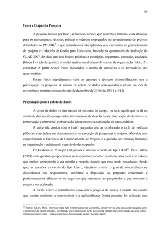 89



Fases e Etapas da Pesquisa

        A pesquisa tomou por base o referencial teórico que sustenta o trabalho, com destaque
para os instrumentos, técnicas, práticas e métodos empregados no gerenciamento de projetos
difundidos no PMBOK® e que normalmente são aplicados nos escritórios de gerenciamento
de projetos e o Modelo de Gestão para Resultados, baseado no questionário de avaliação do
CLAD 2007, dividido em dois blocos: políticas e estratégias, orçamento, execução, avaliação
(bloco 1 - ciclo de gestão); e habitat institucional desenvolvimento da organização (bloco 2 –
contexto). A partir destes foram elaborados o roteiro da entrevista e os formulários dos
questionários.
        Foram feitos agendamentos com os gestores e técnicos disponibilizados para a
participação da pesquisa. A semana de coleta de dados correspondeu à última do mês de
novembro e primeira semana do mês de dezembro de 2010 (de 29/11 a 3/12).


Preparação para a coleta de dados

        A coleta de dados se deu através de pesquisa de campo, ou seja, aquela que se dá no
ambiente dos sujeitos pesquisados, utilizando-se de duas técnicas: observação direta intensiva
(observação e entrevista) e observação direta extensiva (aplicação de questionários).
        A entrevista contou com 6 (seis) perguntas abertas explorando o ciclo de políticas
públicas, com ênfase no planejamento e na execução de programas e projetos. Abordou com
especificidade o Escritório de Gerenciamento de Projetos e a questão dos recursos humanos
na organização - enfatizando a gestão do desempenho.
        O Questionário Principal (50 questões) utilizou a escala do tipo Likert23. Para Babbie
(2001) estas questões proporcionam ao respondente escolher conforme uma escala de valores
que melhor corresponde à sua opinião a respeito daquilo que está sendo pesquisado. Sendo
que, as questões na escala do tipo Likert, objetivam avaliar o grau de concordância ou
discordância dos respondentes, conforme a disposição de perguntas conceituais e
posicionamentos afirmativos ou negativos que interessam ao pesquisador e que norteiam o
estudo a ser explorado.
        A escala Likert é normalmente associada à pesquisa de survey. Consiste em escalas
que variam conforme a conveniência e a aplicabilidade. Nesta pesquisa foi utilizada uma


23
  Rensis Likert, Ph.D. em psicologia pela Universidade de Columbia, desenvolveu uma escala de pesquisa com
o propósito de medir atitudes, mostrando que a utilização desta possibilita captar mais informação do que outros
métodos concorrentes – esta escala ficou denominada como “Escala Likert”.
 