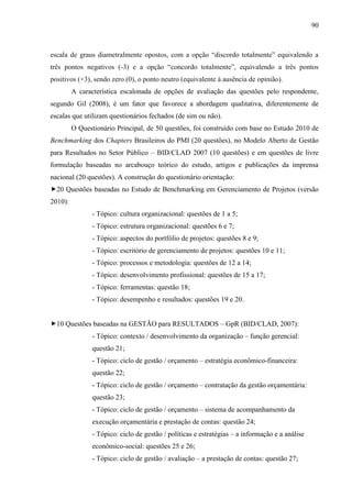 90



escala de graus diametralmente opostos, com a opção “discordo totalmente” equivalendo a
três pontos negativos (-3) e a opção “concordo totalmente”, equivalendo a três pontos
positivos (+3), sendo zero (0), o ponto neutro (equivalente à ausência de opinião).
         A característica escalonada de opções de avaliação das questões pelo respondente,
segundo Gil (2008), é um fator que favorece a abordagem qualitativa, diferentemente de
escalas que utilizam questionários fechados (de sim ou não).
         O Questionário Principal, de 50 questões, foi construído com base no Estudo 2010 de
Benchmarking dos Chapters Brasileiros do PMI (20 questões), no Modelo Aberto de Gestão
para Resultados no Setor Público – BID/CLAD 2007 (10 questões) e em questões de livre
formulação baseadas no arcabouço teórico do estudo, artigos e publicações da imprensa
nacional (20 questões). A construção do questionário orientação:
20 Questões baseadas no Estudo de Benchmarking em Gerenciamento de Projetos (versão
2010):
                - Tópico: cultura organizacional: questões de 1 a 5;
                - Tópico: estrutura organizacional: questões 6 e 7;
                - Tópico: aspectos do portfólio de projetos: questões 8 e 9;
                - Tópico: escritório de gerenciamento de projetos: questões 10 e 11;
                - Tópico: processos e metodologia: questões de 12 a 14;
                - Tópico: desenvolvimento profissional: questões de 15 a 17;
                - Tópico: ferramentas: questão 18;
                - Tópico: desempenho e resultados: questões 19 e 20.


10 Questões baseadas na GESTÃO para RESULTADOS – GpR (BID/CLAD, 2007):
                - Tópico: contexto / desenvolvimento da organização – função gerencial:
                questão 21;
                - Tópico: ciclo de gestão / orçamento – estratégia econômico-financeira:
                questão 22;
                - Tópico: ciclo de gestão / orçamento – contratação da gestão orçamentária:
                questão 23;
                - Tópico: ciclo de gestão / orçamento – sistema de acompanhamento da
                execução orçamentária e prestação de contas: questão 24;
                - Tópico: ciclo de gestão / políticas e estratégias – a informação e a análise
                econômico-social: questões 25 e 26;
                - Tópico: ciclo de gestão / avaliação – a prestação de contas: questão 27;
 