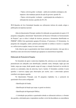 91



              - Tópico: ciclo de gestão / avaliação – análise de resultados estratégicos, dos
              impactos e das mudanças parciais da ação do governo: questão 28;
              - Tópico: ciclo de gestão / avaliação – a participação das avaliações e a
              utilização das mesmas: questões de 29 e 30;


20 Questões de livre formulação baseadas nos referenciais teóricos do estudo, artigos e
publicações da imprensa nacional.


       Além do Questionário Principal, também foi elaborado um questionário de apoio (118
perguntas conjugadas), denominado “Questionário de Recursos Utilizados no Gerenciamento
de Projetos”, que se refere à relação de técnicas, processos e ferramentas identificadas no
PMBOK® (2004). Este questionário agrupou 48 técnicas, 47 processos e 23 ferramentas. As
perguntas são conjugadas, sendo a primeira para responder se conhece o recurso e a segunda
se o utiliza (com as opções: nunca, às vezes e sempre).
       Cabe observar que os questionários não foram testados previamente, visto que não se
identificou outro ator (Governo Estadual) que agrupasse as características requeridas.


Elaboração do Protocolo de Pesquisa

       No formulário de apoio à entrevista (Apêndice B), solicitou-se aos entrevistados que
preenchessem um cabeçalho com identificação, contendo: nome, formação, órgão que está
lotado, cargo que ocupa, desde quando ocupa tal cargo, a situação funcional (se servidor de
carreira ou contratado), data da entrevista, local e horário. O formulário continha 6 (seis)
questões e reservava espaço para observações por escrito, caso o entrevistado quisesse
contribuir com alguma sugestão.
       No Questionário Principal, com 50 perguntas (Apêndice A), o protocolo do
questionário ficou assim configurado:

       - Identificação do Estado;

       - Identificação da função que ocupa: se gestor ou técnico;

       - Identificação da Organização Pública;

       - A introdução que prefacia o questionário aborda os referenciais teóricos e o formato
das questões, solicitando para o respondente escolher o nível de discordância ou concordância
 