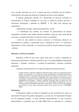 92



com a questão, marcando com um X a resposta que mais se identifica com sua opinião e
conhecimentos, não aquela que desejaria ou imaginaria que fosse a mais adequada.
       O segundo questionário utilizado foi o Questionário de Recursos Utilizados no
Gerenciamento de Projetos (Apêndice C), que trazia a relação de técnicas, processos e
ferramentas identificadas e definidas no PMBOK® 3ª Ed. 2004. Este solicitava dos
respondentes:
       - Identificação do Estado, a data de preenchimento e o local;
       - A identificação dos membros do escritório de gerenciamento de projetos
respondentes, incluindo: nome, função, formação acadêmica, cargo que ocupa, desde quando
que ocupa e a situação funcional (se servidor de carreira ou contratada).
       - Antes de cada relação de técnicas, processos ou ferramentas aplicáveis em
gerenciamento de projetos o questionário trazia a definição do termo e os relacionava,
perguntando se o item é conhecido e se os técnicos do escritório de gerenciamento de projetos
o utilizam.


Dimensão e Variáveis da Pesquisa

       Richardson (1999) diz não existir regras claras para se avaliar a adequação de
determinados questionários a clientelas específicas, pois é de responsabilidade do pesquisador
determinar o “tamanho, a natureza e o conteúdo do questionário”, conforme o problema
pesquisado.
       A pesquisa caracterizada por survey apresenta algumas características gerais:

              Os dados facilitam a aplicação cuidadosa do pensamento lógico; sempre que o pesquisador procura
              explicar “as razões para” e “as formas de” eventos, características e correlações observadas, a
              pesquisa pode assumir uma postura determinística baseada nas relações de causa e efeito; [...]; com
              a pesquisa, busca-se o máximo de compreensão com o menos número de variáveis possíveis; a
              conceituação e a medição de variáveis estão no âmago da prática científica. Se as variáveis não são
              adequadamente conceituadas e medidas, correlações observadas entre elas podem não fazer
              sentido [...]; nunca esquecer que o ato de medir é um dos problemas da pesquisa em survey. A
              simples presença de pesquisadores pode afetar os entrevistados. Pedir uma opinião pode cristalizar
              uma opinião que existia. Alguns respondentes podem formar opiniões na hora [...] (BABBIE,
              2001).

Falseamento
       O falseamento aludido no método foi planejado em dois instrumentos de coleta, no
Questionário Principal (50 questões abrangentes) e na entrevista. No Questionário Principal,
das 50 (cinqüentas) questões, 15 foram falseadas intencionalmente, ou seja, inverteu-se
propositalmente a orientação (caso do GpR BIB/CLAD) ou contrariou-se a tendência
 