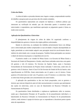 95



Coleta dos Dados

       A coleta de dados se procedeu durante uma viagem a campo, compreendendo reuniões
de trabalho e pesquisa junto aos governos dos três estados estudados.
       Os questionários representam um conjunto de hipóteses e melhores práticas que
interessam na verificação do método, que são observadas quanto à ocorrência pelos
entrevistados e respondentes, que manifestam apreciação ou julgamento quanto à forma ou
modo como ocorrem.


Aplicação dos Questionários e Entrevistas

       O planejamento da viagem de coleta de dados foi organizado conforme a
disponibilidade dos gestores e técnicos dos órgãos públicos selecionados.
       Quanto às entrevistas, na condução dos trabalhos primeiramente houve um diálogo
com o entrevistado para melhor compreender as suas atividades e funções desempenhadas no
órgão, permitindo ao entrevistador adquirir uma percepção inicial do envolvimento direto e
indireto do entrevistado com o escopo da pesquisa. Também foram participados aos mesmos
o objeto de interesse da pesquisa e a importância de ouvi-lo.
       O primeiro estado a ser visitado foi Minas Gerais e no Governo de Minas Gerais a
Secretaria de Estado de Planejamento e Gestão, onde foram realizadas entrevistas com quatro
(4) gestores e três (3) técnicos. No Governo do Espírito Santo, junto à Secretaria
Extraordinária de Gerenciamento de Projetos foram realizadas 5 entrevistas, sendo dois (2)
gestores e três (3) técnicos. Junto à Casa Civil do Governo do Estado do Rio de Janeiro, mais
especificamente no EGP-Rio, foram entrevistados um (1) gestor e um (1) técnico. Foram
quatorze (14) entrevistas no total: sete (7) gestores e sete (7) técnicos e as entrevistas. Todas
as entrevistas foram gravadas com consentimentos dos entrevistados.
       A aplicação dos questionários se deu nos locais pesquisados, com os gestores e
técnicos que estavam disponíveis para tal (não necessariamente os mesmos que participaram
das seções de entrevistas, como no caso do Questionário de Recursos Utilizados no
Gerenciamento de Projetos).
       Os questionários foram distribuídos e explanou-se rapidamente sobre os mesmos,
sendo que o Questionário Principal, de 50 questões, foi de preenchimento individual e o
Questionário de Recursos Utilizados no Gerenciamento de Projetos foi de preenchimento
coletivo, onde orientou à equipe de técnicos que os responderam a discutirem ponto-a-ponto
antes de responderem.
 
