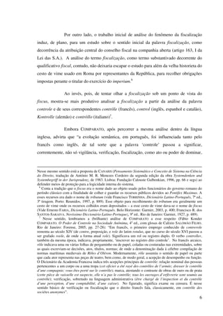 6
Por outro lado, o trabalho inicial de análise do fenômeno da fiscalização
induz, de plano, para um estudo sobre o sentido inicial da palavra fiscalização, como
decorrência da atribuição central do conselho fiscal na companhia aberta (artigo 163, I da
Lei das S.A.). A análise do termo fiscalização, como termo substantivado decorrente do
qualificativo fiscal, contudo, não deixaria escapar o estudo para além da velha historieta do
cesto de vime usado em Roma por representantes da República, para recolher obrigações
impostas perante o titular do exercício do imperium.6
Ao invés, pois, de tentar olhar a fiscalização sob um ponto de vista do
fiscus, mostra-se mais produtivo analisar a fiscalização a partir da análise da palavra
controle e de seus correspondentes contrôle (francês), control (inglês, espanhol e catalão),
Kontrolle (alemão) e contròllo (italiano)7
.
Embora COMPARATO, após percorrer a mesma análise dentro da língua
inglesa, advirta que “a evolução semântica, em português, foi influenciada tanto pelo
francês como inglês, de tal sorte que a palavra ‘controle’ passou a significar,
correntemente, não só vigilância, verificação, fiscalização, como ato ou poder de dominar,
Nesse mesmo sentido está a proposta de CANARIS (Pensamento Sistemático e Conceito de Sistema na Ciência
do Direito, tradução de António M. R. Menezes Cordeiro da segunda edição da obra Systemdenken und
Systembegriff in der Jurisprudenz, de 1983. Lisboa: Fundação Calouste Gulbenkian, 1996, pp. 66 e segs) ao
defender meios de proteção para a logicidade interna do sistema.
6
Conta a tradição que o fiscus era o nome dado ao objeto usado pelos funcionários do governo romano do
período clássico com a finalidade de colher e guardar os recursos públicos devidos ao Pontifex Maximus. A
esses recursos era dado o nome de tributum (vide Francisco TORRINHA. Dicionário Latino-Português, 7ª ed.,
3ª tiragem. Porto: Reunidos, 1997, p. 889). Esse objeto para recolhimento do tributum era geralmente um
cesto de vime onde os recursos colhidos eram depositados – a esse cesto de vime dava-se o nome de fiscus
(Vide Ernesto FARIA, Dicionário Latino-Português. Belo Horizonte: Garnier, 2003, p. 400; Francisco R. dos
SANTOS-SARAIVA. Novíssimo Diccionário Latino-Portuguez, 9a
ed.. Rio de Janeiro: Garnier, 1927, p. 489).
7
Nesse sentido, lembramos a (brilhante) análise de COMPARATO a esse respeito (Fábio Konder
COMPARATO. O Poder de Controle na Sociedade Anônima, 4a
ed., com glosas de Calixto SALOMÃO FILHO.
Rio de Janeiro: Forense, 2005, pp. 27-28): “Em francês, o primeiro emprego conhecido de contrerole
remonta ao século XIV (de contre, preposição, e role do latim rotulus, que no curso do século XVI passou a
ser grafado roole, de onde a forma atual role). Significava um rol ou registro duplo. O verbo controller,
também da mesma época, indicava, propriamente, ‘inscrever no registro dito controle’. No francês arcaico,
rôle indicava uma ou várias folhas de pergaminho ou de papel, coladas ou costuradas nas extremidades, sobre
as quais escreviam-se decisões, atos, títulos, normas; de onde a denominação dada à célebre compilação de
normas marítimas medievais de Rôles d’Oléron. Modernamente, rôle assumiu o sentido de papel ou parte
que cada ator representa nas peças de teatro, bem como, de modo geral, a acepção de desempenho ou função.
O Dicionário da Academia Francesa indica três acepções principais de contrôle: relação nominal das pessoas
pertencentes a um corpo ou a uma tropa (cet oficier a été rayé des contrôles de l’armée; dresser le contrôle
d’une compagnie; vous êtes porté sur le contrôle); marca, atestando o contraste de obras de ouro ou de prata
(cette pièce de vaisselle est suspecte, elle n’a pas le contrôle; tous les ouvrages d’orfèvrerie sont soumis au
contrôle); verificação, sobretudo na linguagem administrativa (être chargé de l’inspection et du contrôle
d’une perception, d’une comptabilité, d’une caísse). No figurado, significa exame ou censura. É nesse
sentido básico de verificação ou fiscalização que o direito francês fala, classicamente, em contrôle des
sociétes anonymes”.
 
