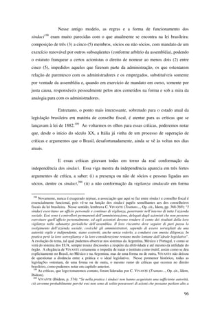 96
Nesse antigo modelo, as regras e a forma de funcionamento dos
sindaci198
eram muito parecidas com o que atualmente se encontra na lei brasileira:
composição de três (3) a cinco (5) membros, sócios ou não sócios, com mandato de um
exercício renovável por outros subseqüentes (conforme arbítrio da assembléia), podendo
o estatuto franquear a certos acionistas o direito de nomear ao menos dois (2) entre
cinco (5), impedidos aqueles que fizerem parte da administração, os que ostentarem
relação de parentesco com os administradores e os empregados, substituíveis somente
por vontade da assembléia e, quando em exercício de mandato em curso, somente por
justa causa, responsáveis pessoalmente pelos atos cometidos na forma e sob a mira da
analogia para com os administradores.
Entretanto, o ponto mais interessante, sobretudo para o estado atual da
legislação brasileira em matéria de conselho fiscal, é atentar para as críticas que se
lançavam à lei de 1882.199
Ao voltarmos os olhos para essas críticas, poderemos notar
que, desde o início do século XX, a Itália já vinha de um processo de superação de
críticas e argumentos que o Brasil, desafortunadamente, ainda se vê às voltas nos dias
atuais.
E essas críticas giravam todas em torno da real conformação da
independência dos sindaci. Essa viga mestra da independência aparecia em três fortes
argumentos de crítica, a saber: (i) a presença ou não de sócios e pessoas ligadas aos
sócios, dentre os sindaci,200
(ii) a não conformação da vigilanza sindacale em forma
198
Novamente, nunca é exagerado repisar, a associação que aqui se faz entre sindaci e conselho fiscal é
essencialmente funcional, pois vê-se na função dos sindaci papéis semelhantes aos dos conselheiros
fiscais da lei brasileira. Nesse sentido, lembrava C. VIVANTE (Trattato..., Op. cit., Idem, pp. 368-369): “I
sindaci esercitano un ufficio personale e continuo di vigilanza, penetrante nell’interno di tutta l’azienda
sociale. Essi sono i controllori permanenti dell’amministrazione, delegati dagli azionisti che non possono
esercitare quell’ufficio personalmente, ed agli azionisti devono rendere il conto dei risultati della loro
vigilanza nelle adunanze periodiche dell’assemblea. Il loro riscontro deve seguire di pari passu lo
svolgimento dell’azienda sociale, cosicchè gli amministratori, sapendo di essere sorvegliati da una
autorità vigile e indipendente, siano costretti, anche senza volerlo, a condursi con onesta diligenza. In
pratica però la loro sorveglianza e la loro considerazione restano molto lontane dall’ideale legislativo”.
A evolução do tema, tal qual pudemos observar nos sistemas da Argentina, México e Portugal, e como se
verá do sistema dos EUA, sempre trouxe discussões a respeito da efetividade e até mesmo da utilidade do
órgão. A elegância de VIVANTE certamente o impediu de tratar o instituto como inútil, assim como se deu
explicitamente no Brasil, no México e na Argentina, mas de uma forma ou de outra, VIVANTE não deixou
de questionar a distância entre a prática e o ideal legislativo. Nesse pormenor histórico, todas as
legislações ostentam, de uma forma ou de outra, o mesmo rumo de críticas que ocorreu no direito
brasileiro, como pudemos notar em capítulo anterior.
199
As críticas, que logo tomaremos contato, foram lideradas por C. VIVANTE (Trattato..., Op. cit., Idem,
Ibidem).
200
VIVANTE (Ibidem, p. 374): “Se nella pratica i sindaci non hanno acquistato una sufficiente autorità,
ciò avvenne probabilmente perchè essi non sono di solito possessori di azioni che possano parlare alto a
 