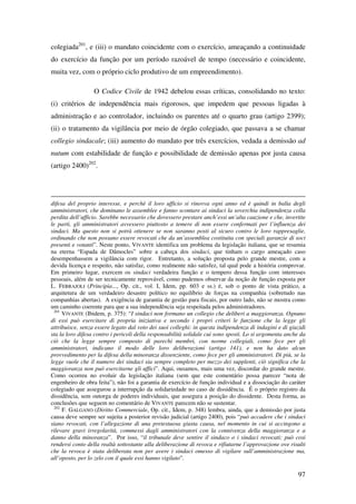 97
colegiada201
, e (iii) o mandato coincidente com o exercício, ameaçando a continuidade
do exercício da função por um período razoável de tempo (necessário e coincidente,
muita vez, com o próprio ciclo produtivo de um empreendimento).
O Codice Civile de 1942 debelou essas críticas, consolidando no texto:
(i) critérios de independência mais rigorosos, que impedem que pessoas ligadas à
administração e ao controlador, incluindo os parentes até o quarto grau (artigo 2399);
(ii) o tratamento da vigilância por meio de órgão colegiado, que passava a se chamar
collegio sindacale; (iii) aumento do mandato por três exercícios, vedada a demissão ad
nutum com estabilidade de função e possibilidade de demissão apenas por justa causa
(artigo 2400)202
.
difesa del proprio interesse, e perchè il loro ufficio si rinovva ogni anno ed è quindi in balìa degli
amministratori, che dominano le assemblee e fanno scontare ai sindaci la soverchia indipendenza colla
perdita dell’ufficio. Sarebbe necessario che dovessero prestare anch’essi un’alta cauzione e che, invertite
le parti, gli amministratori avvessero piuttosto a temere di non essere confermati per l’influenza dei
sindaci. Ma questo non si potrà ottenere se non saranno posti al sicuro contro le loro rappresaglie,
ordinando che non possano essere revocati che da un’assemblea costituita con speciali garanzie di soci
presenti e votanti”. Neste ponto, VIVANTE identifica um problema da legislação italiana, que se resumia
na eterna “Espada de Dâmocles” sobre a cabeça dos sindaci, que tinham o cargo ameaçado caso
desempenhassem a vigilância com rigor. Entretanto, a solução proposta pelo grande mestre, com a
devida licença e respeito, não satisfaz, como realmente não satisfez, tal qual pode a história comprovar.
Em primeiro lugar, exercem os sindaci verdadeira função e o tempero dessa função com interesses
pessoais, além de ser tecnicamente reprovável, como pudemos observar da noção de função exposta por
L. FERRAJOLI (Principia..., Op. cit., vol. I, Idem, pp. 603 e ss.) é, sob o ponto de vista prático, a
arquitetura de um verdadeiro desastre político no equilíbrio de forças na companhia (sobretudo nas
companhias abertas). A exigência de garantia de gestão para fiscais, por outro lado, não se mostra como
um caminho coerente para que a sua independência seja respeitada pelos administradores.
201
VIVANTE (Ibidem, p. 375): “I sindaci non formano un collegio che deliberi a maggioranza. Ognuno
di essi può esercitare di propria iniziativa e secondo i propri criteri le funzione che la legge gli
attribuisce, senza essere legato dal voto dei suoi colleghi: in questa indipendenza di indagini e di giuzidi
sta la loro difesa contro i pericoli della responsabilità solidale cui sono sposti. Lo si argomenta anche da
ciò che la legge sempre composto di parechi membri, con norme collegiali, como fece per gli
amministratori, indicano il modo delle loro deliberazioni (artigo 141), e non ha dato alcun
provvedimento per la difesa della minoranza dissenziente, como fece per gli amministratori. Di più, se la
legge vuole che il numero dei sindaci sia sempre completo per mezzo dei supplenti, ciò significa che la
maggioranza non può esercitarne gli uffici”. Aqui, ousamos, mais uma vez, discordar do grande mestre.
Como ocorreu no evoluir da legislação italiana (sem que este comentário possa parecer “nota de
engenheiro de obra feita”), não foi a garantia de exercício de função individual e a dissociação do caráter
colegiado que assegurou a interrupção da solidariedade no caso de dissidência. É o próprio registro da
dissidência, sem outorga de poderes individuais, que assegura a posição do dissidente. Desta forma, as
conclusões que seguem no comentário de VIVANTE parecem não se sustentar.
202
F. GALGANO (Diritto Commerciale, Op. cit., Idem, p. 348) lembra, ainda, que a demissão por justa
causa deve sempre ser sujeita a posterior revisão judicial (artigo 2400), pois “può accadere che i sindaci
siano revocati, con l’allegazione di una pretestuosa giusta causa, nel momento in cui si accingono a
rilevare gravi irregolarità, commessi dagli amministratori con la connivenza della maggioranza e a
danno della minoranza”. Por isso, “il tribunale deve sentire il sindaco o i sindaci revocati; può cosi
rendersi conto della realtà sottostante alla deliberazione di revoca e rifiutarne l’approvazione ove risulti
che la revoca è stata deliberata non per avere i sindaci omesso di vigilare sull’amministrazione ma,
all’oposto, per lo zelo con il quale essi hanno vigilato”.
 