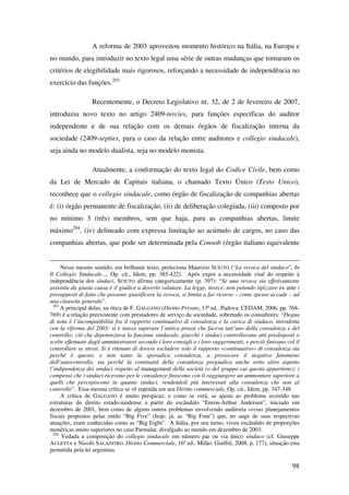 98
A reforma de 2003 aproveitou momento histórico na Itália, na Europa e
no mundo, para introduzir no texto legal uma série de outras mudanças que tornaram os
critérios de elegibilidade mais rigorosos, reforçando a necessidade de independência no
exercício das funções.203
Recentemente, o Decreto Legislativo nr. 32, de 2 de fevereiro de 2007,
introduziu novo texto no artigo 2409-tercies, para funções específicas do auditor
independente e de sua relação com os demais órgãos de fiscalização interna da
sociedade (2409-septies, para o caso da relação entre auditores e collegio sindacale),
seja ainda no modelo dualista, seja no modelo monista.
Atualmente, a conformação do texto legal do Codice Civile, bem como
da Lei de Mercado de Capitais italiana, o chamado Texto Único (Testo Unico),
reconhece que o collegio sindacale, como órgão de fiscalização de companhias abertas
é: (i) órgão permanente de fiscalização, (ii) de deliberação colegiada, (iii) composto por
no mínimo 3 (três) membros, sem que haja, para as companhias abertas, limite
máximo204
, (iv) delineado com expressa limitação ao acúmulo de cargos, no caso das
companhias abertas, que pode ser determinada pela Consob (órgão italiano equivalente
Nesse mesmo sentido, em brilhante texto, preleciona Maurizio SCIUTO (“La revoca del sindaco”, In
Il Collegio Sindacale..., Op. cit., Idem, pp. 385-422). Após expor a necessidade vital do respeito à
independência dos sindaci, SCIUTO afirma categoricamente (p. 397): “Se una revoca sia effetivamente
assistita da giusta causa è il giudice a doverlo valutare. La legge, invece, non potendo tipizzare ex ante i
presupposti di fatto che possono giustificare la revoca, si limita a far ricorso – come spesso accade – ad
una clausola generale”.
203
A principal delas, na ótica de F. GALGANO (Diritto Privato, 13ª ed.. Padova: CEDAM, 2006, pp. 768-
769) é a relação preexistente com prestadores de serviço da sociedade, sobretudo os consultores: “Degna
di nota è l’incompatibilità fra il rapporto continuativo di consulenza e la carica di sindaco, introdotta
con la riforma del 2003: si è inteso superare l’antica prassi che faceva tutt’uno della consulenza e del
controllo; ciò che depotenziava la funzione sindacale, giacchè i sindaci controllavano atti predisposti o
scelte effettuate dagli amministratori secondo i loro consigli o i loro suggerimenti, e perciò finivano col il
controllare se stessi. Si è ritenuto di dovere escludere solo il rapporto «continuativo» di consulenza sia
perché è questo, e non tanto la sporadica consulenza, a provocare il negativo fenomeno
dell’autocontrollo, sia perché la continuità della consulenza pregiudica anche sotto altro aspetto
l’indipendenza dei sindaci rispetto al management della società (o del gruppo cui questa appartiene): i
compensi che i sindaci ricevono per le consulenze finiscono con il raggiungere un ammontare superiore a
quelli che percepiscono in quanto sindaci, rendendoli più interessati alla consulenza che non al
controllo”. Essa mesma crítica se vê repetida em seu Diritto commerciale, Op. cit., Idem, pp. 347-348.
A crítica de GALGANO é muito perspicaz, e como se verá, se ajusta ao problema ocorrido nas
estruturas do direito estado-unidense a partir do escândalo “Enron-Arthur Andersen”, iniciado em
dezembro de 2001, bem como de alguns outros problemas envolvendo auditoria versus planejamentos
fiscais propostos pelas então “Big Five” (hoje, já, as “Big Four”) que, no auge de suas respectivas
atuações, eram conhecidas como as “Big Eight”. A Itália, por seu turno, viveu escândalo de proporções
numéricas muito superiores no caso Parmalat, divulgado ao mundo em dezembro de 2003.
204
Vedada a composição do collegio sindacale em número par ou via único sindaco (cf. Giuseppe
AULETTA e Nicolò SALANITRO. Diritto Commerciale, 16ª ed.. Milão: Giuffrè, 2008, p. 177), situação esta
permitida pela lei argentina.
 
