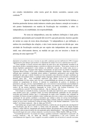 100
nos estudos introdutórios sobre teoria geral do direito societário, causam certa
confusão.208
Apesar desta marca de imperfeição na tópica funcional da lei italiana, a
doutrina peninsular destaca ainda inúmeros estudos para chamar a atenção no tocante a
três pontos fundamentais em matéria de fiscalização das sociedades, a saber: (i)
independência, (ii) estabilidade, (iii) responsabilidade.
No tema da independência, uma das melhores definições é dada pelos
parâmetros apresentados por Leonardo QUAGLIOTTI, que pela precisão, fazemos questão
de incluir no corpo do texto desta dissertação: “A independência é, por definição, a
antítese da consolidação das relações, e não é nem mesmo posto em dúvida que uma
atividade de fiscalização exercida por um sujeito não independente não seja apenas
inútil, mas efetivamente danosa, na medida em que cria em terceiros a ilusão da
presença de uma supervisão”209
.
dipendenti ed ausiliari che non si trovino in una delle condizioni previste dall'articolo 2399. L'organo
amministrativo può rifiutare agli ausiliari e ai dipendenti dei sindaci l'accesso a informazioni riservate.”.
208
Como repisado, os fiscais exercem uma espécie de poder-dever que, tecnicamente, incumbe-os de
uma função jurídica, justamente porque a exercem no interesse de terceiros. Nesse passo, mostra-se de
técnica legislativa questionável o texto italiano, ao subdividir a função dos sindaci entre deveres e
poderes stricto sensu. Deveriam todas figurar, tecnicamente, tal qual ocorre nos direitos de Portugal,
Argentina, Brasil, França e EUA, como verdadeiras atribuições de uma função. Além disso, a linguagem
utilizada para conformar a tipicidade desses poderes é igualmente questionável, pois permite uma
amplitude de ação que o direito brasileiro já vem mostrando como discutível, tal qual o problema da
investigação sem qualquer limite e a qualquer tempo, linguagem adotada na lei mexicana e criticada pela
doutrina desse país. Essa formulação reprovável gera efeitos nocivos na conformação da
responsabilidade civil dos sindaci, pois, em tese, a responsabilidade por omissão só se aplica no caso de
omissão no cumprimento de deveres. A omissão no cumprimento de poderes, se absolutos ou
potestativos, não gera, em tese, responsabilidade, pois o seu exercício é necessarimante uma faculdade do
titular do poder. Sobre os inúmeros problemas decorrentes, em matéria de responsabilidade civil dos
sindaci, da má técnica legislativa empregada no Codice Civile, vide Lorenza FURGIUELE (“La
responsabilità da controllo”, In Collegio sindacale..., Op. cit., Idem, pp. 426 e ss.).
Com relação ao conteúdo da norma, os preceitos são ainda mais reprováveis, pois: (i) permitem que
cada membro possa agir, a qualquer tempo, de forma individualizada, quebrando um dos princípios
resolvidos pela doutrina italiana, que é a conformação do órgão como verdadeiro ente colegiado da
sociedade; (ii) fazem com que os próprios sindaci tenham que arcar com a conta e com as despesas para a
contratação de seus peritos, auxiliares e consultores que venham a entrar em serviço da fiscalização.
Nesses pontos, entendemos que a legislação brasileira supera a italiana, ainda que a doutrina italiana lance
elogios ao novo texto, circunscrito à norma do artigo 2403-bis (vide Stefano AMBROSINI, “I poteri dei
sindaci”, In Collegio sindacale..., Op. cit., Idem, pp. 225-257).
Vale lembrar que, tal qual expõe a doutrina brasileira, o mérito dos atos de gestão não está disponível
para fiscalização, mas tão só o modo e a forma como são praticados. Embora de redação bastante
confusa, o artigo 2403-bis, interpretado pela doutrina italiana, não permite que se entenda estar facultado
aos sindaci uma revisão de mérito dos atos praticados pelos administradores. Vide ainda Fabrizio BAVA
(Il controllo legale dei conti: collegio sindacale e società di revisione. Milão: Giuffrè, 2005, pp. 35-36).
209
Leonardo QUAGLIOTTI, “La nomina dei sindaci: equilibrio strutturale e indipendenza sostanziale”, In
Collegio sindacale..., Op. cit., Idem, pp. 100-101: “L’indipendenza è del resto l’antitesi del
consolidamento dei rapporti e non è neppure revocabile in dubbio che un’attività di controllo esercitata
 