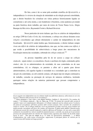 101
De fato, como é de se notar pela acuidade científica de QUAGLIOTTI, a
independência é o reverso da situação de intimidade ou de relação pessoal consolidada,
que o direito brasileiro fez cristalizar em várias práticas historicamente ligadas ao
coronelismo e até certa monta, a um feudalismo à brasileira, como pudemos já estudar
na parte histórica deste trabalho, por meio de textos de Victor Nunes LEAL, Sérgio
Buarque de HOLANDA, Raymundo FAORO e Richard GRAHAM.
Nesse particular do texto italiano, que fixa os critérios de independência
no artigo 2399 do Codice Civile, há, visivelmente, o esforço em colocar distantes essas
relações consolidadas que afetam diretamente o caráter de independência do ente
fiscalizador. QUAGLIOTTI ainda lembra que, historicamente, o direito italiano sempre
viveu um déficit de critérios de independência, mas que, na luta contra esse déficit, é
que reside a possibilidade de sobrevivência a longo prazo dos mecanismos de
fiscalização interna das sociedades, sobretudo do collegio sindacale.210
As pessoas impedidas pela lei de ter acesso a cargo no collegio
sindacale, sejam sindaci, os consultores, fiscais e auxiliares do órgão, contratados pelos
sindaci, são: (i) os administradores da sociedade, de suas controladas ou de suas
controladoras, (ii) os cônjuges, os parentes e afins até o quarto grau desses
administradores, (iii) aquelas ligadas à sociedade ou a sociedades que a controlam ou
são por ela controladas, ou sob controle comum, sob algum tipo de relação continuativa
de trabalho, consulta ou prestação de serviços de natureza retributiva, incluindo
quaisquer outras relações da natureza patrimonial que possam comprometer a
independência.
da un soggetto non indipendente non sia soltanto inutile ma addirittura dannosa, nella misura in cui crea
nei terzi l’illusione della presenza di un sorveglianza”.
210
Neste pormenor e com vistas a um ângulo histórico, lembrou L. QUAGLIOTTI (“La nomina dei
sindaci...”, In Collegio sindacale..., Op. cit., Idem, pp. 37-38): “Il sistema dei controlli sulle società di
capitali è stato così completamente ridisegnato e il collegio sindacale non ha soltanto perso l’esclusiva
dei poteri di sorveglianza sull’intera gestione delle società azionaria. Non è peraltro da considerarsi
remoto il ‘rischio’ che il collegio sindacale, con il suo patrimonio di studi e traversie, possa risultare nel
medio periodo convogliato nell’alveo che conduce all’estinzione. È infatti molto dubbia l’idoneità anche
del rinnovato assetto dei controlli sindacali a conferire efficienza all’instituto; ciò, non solo a causa delle
asimmetrie riscontrabili tra i diversi modelli di amministrazione e controllo, ma anche per la persistente
presenza dei principali fattori di criticità che l’ultrasecolare esperienza dei sindaci ha da molto tempo
messo in luce”. Em nota de rodapé na p. 37 (nota 11) QUAGLIOTTI sacramenta: “... il deficit
d‘independenza che, nella nostra ricostruzione, rappresenta il principale fattore di criticità per la
sopravvivenza dell’instituto nel lungo periodo”.
 