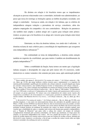102
De distinto em relação à lei brasileira temos que os impedimentos
alcançam as pessoas relacionadas com o controlador, incluindo seus administradores, ao
passo que nossa lei restringe as limitações apenas ao âmbito da própria sociedade, sem
atingir o controlador. Acresça-se ainda, em relação à lei italiana, que os critérios de
independência atingem vedações a prestadores de serviço, consultores, além dos
próprios empregados da companhia e de seus controladores. Relações de parentesco
são também mais amplas e podem atingir até o quarto grau (relação entre primos-
irmãos), ao passo que a lei brasileira só as atinge até o terceiro grau (relação entre tio[a]
e sobrinho[a]).
Entretanto, na ótica da doutrina italiana, isso ainda não é suficiente. A
doutrina reclama de mais critérios para a consolidação de impedimentos que assegurem
uma independência substancial.211
Em continuidade ao tema da independência, a doutrina centra atenção
também no requisito da estabilidade, que para muitos é também um desdobramento da
própria independência.212
Sobre a estabilidade da função, basta termos em mente que a legislação
italiana assegura o desempenho do cargo por pelo menos três (3) exercícios, sendo
demissíveis os sindaci somente e tão somente por justa causa, após autorização judicial
211
Nesse sentido, não apenas L. QUAGLIOTTI (“La nomina dei sindaci...”, In Collegio sindacale..., Op.
cit., Idem, pp. 43-58), que prega melhores critérios técnicos para o apontamento e os requisitos de
máxima profissionalidade e qualificação dos membros do collegio sindacale, na tarefa daquilo que chama
de controles endosocietários, mas também Francesco COSSU (L’independenza del collegio sindacale...,
Op. cit., Idem, p. 54), crítico contumaz das fragilidades do sistema em relação ao tema da independência.
212
Nesse sentido, F. GALGANO (Diritto Commerciale..., Op. cit., Idem, p. 348) lembra: “L’indipendenza
che l’art. 2399 tende a realizzare è l’indipendenza dei sindaci rispetto agli amministratori della società o
del gruppo cui questa appartiene. Per attuare una certa indipendenza dei sindaci anche rispetto alla
maggioranza assembleare che li ha nominati si è, d’altra parte, garantita la stabilità della carica”. No
mesmo sentido, vide Maurizio SCIUTO (“La revoca...”, In Collegio sindacale..., Op. cit., Idem, pp. 385 e
ss.).
L. QUAGLIOTTI (“La nomina dei sindaci...”, In Collegio sindacale..., Op. cit., Idem, pp. 93-108), com
absoluta elegância, e com esteio em interessantíssima leitura dos princípios de gratidão expostos por
Plínio, o Velho, no livro XVIII de sua Naturalis Historia, fala no insustentável peso da gratidão, ao tratar
da renovação do mandato dos sindaci. No paralelo com o texto clássico de Plínio, QUAGLIOTTI traça uma
profunda evolução histórica do problema da reeleição dos sindaci no direito societário italiano, para
concluir que a estabilidade de cargo e o mandato mais extenso não bastam para garantir a independência,
pois a “Espada de Dâmocles” que paira sobre a cabeça dos sindaci, em tempos de reeleição
(completamente dominada pelo acionista controlador), são fatores que interferem, no longo prazo das
relações, na necessária independência dos sindaci. Por isso, propõe QUAGLIOTTI que os critérios e a
forma de escolha migrem do sistema endosocietário para um sistema de escolha exógena, definido por
QUAGLIOTTI como regulatory overshooting, a fim de que a escolha dos sindaci recaia sobre um órgão
externo à sociedade e da confiança de todos os acionistas.
 