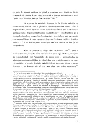 103
por meio de sentença transitada em julgado e processada sob o âmbito do devido
processo legal e ampla defesa, conforme entende a doutrina ao interpretar o termo
“giusta causa” constante do artigo 2400 do Codice Civile.213
No contexto dos principais elementos da fiscalização societária em
direito italiano, conclui a lista a questão da responsabilidade dos sindaci. Sobre a
responsabilidade, marca, de início, saliente característica sobre o tema as observações
que relacionam a responsabilidade com a independência.214
Considerando-se que a
independência pode ser uma profícua fonte de poder, o contrabalanço legal representado
pela responsabilidade de cargo completa, sob o ponto de vista do equilíbrio da lógica-
jurídica, o eixo de sustentação da fiscalização societária baseada no princípio da
independência.
Sobre o conteúdo do artigo 2407 do Codice Civile215
, prevê a
mencionada norma, tal qual o fazem todos os demais países aqui estudados, um regime
de responsabilidade civil “emprestado” das regras sobre a responsabilidade da
administração, com possibilidade de solidariedade com os administradores em certas
circunstâncias. A doutrina de direito societário italiano, entretanto, tal qual ocorre na
Argentina e em Portugal, não vê com bons olhos esse regime emprestado216
,
213
Vide M. SCIUTO (“La revoca del sindaco”, Op. loc. cit., Idem, pp. 397 e ss).
214
Note-se que ao estudarmos a questão das relações dialéticas entre órgãos da sociedade e seus
possíveis e potenciais conflitos, assim como José VASQUES propôs para o direito português, há no texto já
citado de Ricardo ALESSI (“Il Rapporto dialettico...”, In Collegio Sindacale..., Op. cit., Idem, pp. 7 e ss.),
uma importante advertência a respeito da assembléia como foro adequado para expressar a relação
potencial entre collegio e sócios, evitando-se, assim, que se desenvolvam relações paralelas entre certos
grupos de sócios e algum sindaco, em uma relação reprovável de micro-representação ou de
endorepresentação de grupos e minorias, em detrimento de outros grupos. Os sindaci deverão sempre
desempenhar o ofício em prol da sociedade e comunicar-se com os sócios como um todo, sem privilégio
de alguns e detrimento de outros, em foro único, a saber, a assembléia.
215
Diz a mencionada norma: “I sindaci devono adempiere i loro doveri con la professionalità e la
diligenza richieste dalla natura dell'incarico; sono responsabili della verità delle loro attestazioni e
devono conservare il segreto sui fatti e sui documenti di cui hanno conoscenza per ragione del loro
ufficio. Essi sono responsabili solidalmente con gli amministratori per i fatti o le omissioni di questi,
quando il danno non si sarebbe prodotto se essi avessero vigilato in conformità degli obblighi della loro
carica. All'azione di responsabilità contro i sindaci si applicano, in quanto compatibili, le disposizioni
degli articoli 2393, 2393-bis, 2394, 2394-bis e 2395.”.
216
A doutrina entende que a responsabilidade, como forma de garantia da independência, é outro grande
fator de preocupação na estrutura legal da fiscalização societária via collegio sindacale. L. QUAGLIOTTI
(“La nomina dei sindaci...”, In Collegio sindacale..., Op. cit., Idem, p. 38) lembra: “Le fondamenti di tutto
il sistema risentono, in particolare, di una cronica ‘timidezza’ del legislatore rispetto all’annoso
problema del deficit d’independenza degli esercenti le funzione di controllo e della sostanziale assenza di
un corpus minimo di principii generali e inderogabili finalizzato a definire, in modo coerente e (per
quanto possibile) omogeneo, lo status (l’instaurazione e cessazione del rapporto, i requisiti
d’independenza e professionalità, i poteri-doveri e le responsabilità) di tutti i soggeti (individuali o
colettivi) abilitati allo svolgimento del controllo contabile e/o amministrativo sulle società di capitali”.
 