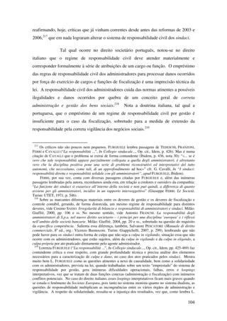 104
reafirmando, hoje, críticas que já vinham correntes desde antes das reformas de 2003 e
2006,217
que em nada lograram alterar o sistema de responsabilidade civil dos sindaci.
Tal qual ocorre no direito societário português, notou-se no direito
italiano que o regime de responsabilidade civil deve atender materialmente e
corresponder formalmente à série de atribuições de um cargo ou função. O empréstimo
das regras de responsabilidade civil dos administradores para processar danos ocorridos
por força do exercício de cargos e funções de fiscalização é uma imprecisão técnica da
lei. A responsabilidade civil dos administradores cuida das normas atinentes a possíveis
ilegalidades e danos ocorridos por quebra de um conceito geral de correta
administração e gestão dos bens sociais.218
Nota a doutrina italiana, tal qual a
portuguesa, que o empréstimo de um regime de responsabilidade civil por gestão é
insuficiente para o caso da fiscalização, sobretudo para a medida de extensão da
responsabilidade pela correta vigilância dos negócios sociais.219
217
Os críticos não são poucos nem pequenos. FURGIUELE lembra passagens de TEDESCHI, FRANZONI,
FERRI e CAVALLI (“La responsabilità ...”, In Collegio sindacale..., Op. cit., Idem, p. 426). Mas é numa
citação de CAVALLI que o problema se extrai de forma contundente (Ibidem, p. 436, nota 30): “«... se è
vero che tale responsabilità appare parzialmente collegata a quella degli amministratori, è altretanto
vero che la disciplina positiva pone una serie di problemi riconstruttivi ed interpretativi del tutto
autonomi, che necessitano, come tali, di un approfondimento ad hoc»” cfr. G. Cavalli, In “I sindaci:
responsabilità diretta e responsabilità solidale con gli amministratori”, apud FURGIUELE, Ibidem).
FERRI, por sua vez, conta com diversas passagens citadas por FURGIUELE e, além das inúmeras
passagens lembradas pela autora, recordamos ainda esta, em relação a credores e outsiders da companhia:
“La funzione dei sindaci si esaurisce all’interno della società e non puó quindi, a differenza di quanto
avviene per gli amministratori, incidire in un rapporto intersoggettivo” (Giuseppe FERRI. Le Società.
Turim: UTET, 1971; p. 546).
218
Sobre as marcantes diferenças materiais entre os deveres de gestão e os deveres de fiscalização e
controle contábil, gerando, de forma distorcida, um mesmo regime de responsabilidade para distintos
deveres, vide Cosimo SASSO. Irregolarità di bilancio e responsabilità di amministratori e sindaci. Milão:
Giuffrè, 2000, pp. 106 e ss. No mesmo sentido, vide Antonio FRANCHI. La responsabilità degli
amministratori di S.p.a. nel nuovo diritto societario – i principi per una disciplina ‘europea’ e i riflessi
nell’ambito delle società bancarie. Milão: Giuffrè, 2004, pp. 20 e ss., sobretudo na questão do requisito
da específica competência. Salienta essa diferença, também, Salvatore PESCATORE (Manuale di diritto
commerciale, 8a
ed., org.: Vicenzo Buonocore. Turim: Giappichelli, 2007, p. 299), lembrando que não
pode haver para os sindaci outra forma de culpa que não seja a culpa in vigilando, situação essa que não
ocorre com os administradores, que estão sujeitos, além da culpa in vigilando e da culpa in eligendo, a
culpa própria por ato praticado diretamente pelo agente administrador.
219
Lorenza FURGIUELE (“La responsabilità ...”, In Collegio sindacale..., Op. cit., Idem, pp. 425-469) faz
contundente crítica a esse respeito, com grande profundidade técnica e precisa análise dos elementos
necessários para a caracterização de culpa e dano, no caso dos atos praticados pelos sindaci. Mostra
muito bem L. FURGIUELE como as questões atinentes a nexo de causalidade, bem como a solidariedade
com os administradores, prevista na lei, quando trabalhadas sobre um texto “emprestado” do sistema de
responsabilidade por gestão, gera inúmeras dificuldades operacionais, falhas, erros e loopings
interpretativos, vez que se tratam de duas funções conexas (administração e fiscalização) com inúmeros
conflitos potenciais. No caso do direito italiano, esses loopings interpretativos ficam mais graves quando
se estuda o fenômeno da Societas Europæa, pois tanto no sistema monista quanto no sistema dualista, as
questões de responsabilidade multiplicam as incongruências entre os vários órgãos de administração e
vigilância. A respeito da solidariedade, ressalta-se a injustiça dos resultados, vez que, como lembra L.
 