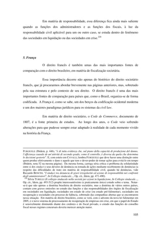 105
Em matéria de responsabilidade, essa diferença fica ainda mais saliente
quando as funções dos administradores e as funções dos fiscais, à luz da
responsabilidade civil aplicável para um ou outro caso, se estuda dentro do fenômeno
das sociedades em liquidação ou das sociedades em crise.220
5. França
O direito francês é também umas das mais importantes fontes de
comparação com o direito brasileiro, em matéria de fiscalização societária.
Essa importância decorre não apenas do histórico do direito societário
francês, que já procurarmos abordar brevemente nas páginas anteriores, mas, sobretudo
pela sua estrutura e pelo contexto de seu direito. O direito francês é uma das mais
importantes fontes de comparação para países que, como o Brasil, organiza-se de forma
codificada. A França é, como se sabe, um dos berços da codificação ocidental moderna
e um dos maiores paradigmas jurídicos para os sistemas da civil law.
Em matéria de direito societário, o Code de Commerce, documento de
1807, é a fonte primeira de estudos. Ao longo dos anos, o Code veio sofrendo
alterações para que pudesse sempre estar adaptado à realidade de cada momento vivido
na história da França.
FURGIUELE (Ibidem, p. 446), “è di tutta evidenza che, sul piano della capacità di produzione del danno,
l’efficienza causale de un’attività di secondo grado, como il controllo, è diversa da quela che determina
le decisioni gestorie”. E, com esteio em CAVALLI, lembra FURGIUELE que deve haver uma distinção entre
quem produz efetivamente o dano e aquele que tem o dever-poder de tomar ações para evitá-lo em tempo
(Ibidem, nota 52 na mesma página). Da mesma forma, carrega séria crítica o problema da solidariedade
entre si dos sindaci e seus deveres de denúncia ou tomada de ações mediante recebimento de denúncias (a
respeito das dificuldades de trato em matéria de responsabilidade civil, quando há denúncias, vide
Riccardo BENCINI, “I sindaci tra denuncia di gravi irregolarità ed azione di responsabilità nei confronti
degli amministratori”, In Collegio sindacale..., Op. cit., Idem, pp. 471-490).
220
Silvia TURELLI (Il collegio sindacale nella società per azioni in liquidazione, In Collegio sindacale...,
Op. cit., Idem, pp. 493-512) propõe interessantíssimo (e praticamente único) estudo sobre o tema. Notar-
se-á que não apenas a doutrina brasileira de direito societário, mas a doutrina de vários outros países,
contam com graves omissões no estudo das funções e das responsabilidades dos órgãos de fiscalização
em sociedades em liquidação, sociedades em estado de crise (ou estado pré-falimentar), sociedades em
recuperação e sociedades em processo de falência, sobretudo das companhias abertas que se encontrarem
nessa situação. Em matéria de direito brasileiro, como se verá, com o advento da nova lei falimentar em
2005, e o novo sistema de processamento de recuperação de empresas em crise, em que o papel do Estado
é sensivelmente diminuído diante dos credores e do fiscal privado, o estudo das funções do conselho
fiscal nesses regimes concursais deveria merecer atenção maior.
 