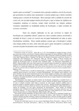 7
regular, guiar ou restringir”8
, é exatamente dessa oposição semântica controle-fiscalização
que gostaríamos de analisar mais atentamente o conceito próprio que o direito societário
emprega para o conceito de fiscalização. Dessa oposição sobre a unidade do conceito de
contre-role, em sua dual acepção domínio-fiscalização, é que as formas de vigilância nas
companhias modernas se exercem, sempre tendo envolvido nas relações jurídicas
societárias empenhadas na modalidade jurídica da fiscalização, o órgão societário do
acionista controlador.
Tanto nas relações tipificadas na lei, que envolvem os órgãos de
fiscalização nas companhias abertas9
, quanto nos vários exemplos práticos envolvendo a
atividade do fiscal, o poder de controle tem um papel fundamental em todas as ações
fiscalizatórias societárias. Nesse sentido podemos assumir que a fiscalização é sempre
uma relação jurídica de meio, razão clara pela qual é quase inescapável a aceitação do
exercício do poder fiscalizatório como verdadeira função.10
8
COMPARATO, Poder de Controle..., Idem, Op. cit., p. 29. Essa dualidade na acepção do termo controle,
que oscila entre domínio e fiscalização é bastante saliente em passagem do clássico de BERLE e MEANS sobre
a influência que o conselho de administração pode exercer sobre a apreensão contábil da realidade societária
(vide Adolf Augustus BERLE e Gardiner Coit MEANS, The Modern Corporation and Private Property, 4a
reimpressão, Nova Brunswick, NJ: Transaction, 2002, pp. 182-183). BERLE e MEANS mostram mui
claramente como a contabilidade é uma forma de controle (na acepção de domínio) e como o controle (na
acepção de fiscalização) pode ser encarado como verdadeiro poder. As observações empreendidas por
BERLE e MEANS podem restar mais claras dentro de um contexto próprio de práticas de controle (na dupla
acepção) desenvolvidas por países de tradição jurídica aliada à common law e a um sistema de controle
difuso (ex vi, o trecho que assegura que “one of the reasons why the power of the directors in this regard is
so wide lies in the fact that accountants themselves have as yet failed to work out a series of standard rules”,
Ibidem, p. 182).
9
A saber, o conselho fiscal, o conselho de administração, o comitê de auditoria, a auditoria independente, a
auditoria interna executiva e até mesmo o acionista individualizado. Em situações muito especiais e um
pouco distantes (mas não menos importantes) do foco das relações jurídicas societárias, não se pode esquecer
de outros órgãos de fiscalização interna exigidos por lei, como a CIPA (Comitê Interno de Prevenção de
Acidentes), com poder fiscalizatório exercido, da mesma forma, face aos órgãos (funções) de administração e
controle da companhia.
Especificamente com relação aos órgãos internos de fiscalização, notadamente o conselho fiscal e as
figuras semelhantes em direito estrangeiro, tal qual o collegio sindacale do direito italiano, despontam, como
se verá, as relações existentes entre órgão e acionistas, de onde surgem inúmeros conflitos tanto os
potenciais, quanto os aparentes quanto os conflitos mais concretos. Quando há quebra de independência e o
fiscal se encontra em mesmo contexto de interesses, há gravíssima exacerbação do conflito potencial para o
interior da sociedade e de seus outros mecanismos de funcionamento. Nesse sentido, em doutrina
estrangeira, vide o brilhante texto de Ricardo ALESSI “Il rapporto dialettico tra collegio sindacale e soci” (In
Il Collegio Sindicale – le nuove regole, [org.: Berardino LIBONATI e Paolo FERRO-LUZZI, coord.: Ricardo
ALESSI, Niccolò ABRIANI e Umberto MORERA], Milão: Giuffrè, 2007, pp. 7-32).
10
Em um feliz encontro doutrinário e de idéias entre CARNELUTTI e COMPARATO, poderíamos lembrar que a
fiscalização poderia estar no nível superior do exercício de poderes, onde CARNELUTTI identifica duas
categorias distintas de poder conforme a espécie de modificação que o exercício do poder resulta no mundo,
digamos, real (dos fatos): (i) se a modificação se dá por meio de um agere, (ii) ou se a modificação se dá por
meio de um iubere.
O agere, do verbo latino ago [is, ere, egi, actum] (vide Ernesto FARIA. Dicionário..., Idem, p. 53; F. R.
SANTOS-SARAIVA. Novíssimo Diccionário..., Idem, p. 52; Félix GAFFIOT. Dictionnaire Illustré Latin-
 