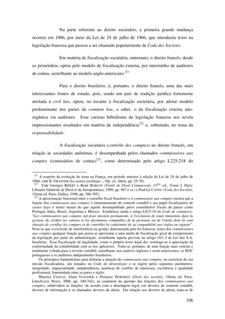 106
Na parte referente ao direito societário, a primeira grande mudança
ocorreu em 1966, por meio da Lei de 24 de julho de 1966, que introduziu texto na
legislação francesa que passou a ser chamado popularmente de Code des Societés.
Em matéria de fiscalização societária, entretanto, o direito francês, desde
os primórdios, optou pelo modelo de fiscalização externa, por intermédio de auditores
de contas, semelhante ao modelo anglo-americano.221
Para o direito brasileiro, é, portanto, o direito francês, uma das mais
interessantes fontes de estudo, pois, sendo um país de tradição jurídica fortemente
atrelada à civil law, optou, no tocante à fiscalização societária, por adotar modelo
predominante nos países da common law, a saber, o da fiscalização externa não-
orgânica via auditores. Esse curioso hibridismo da legislação francesa nos revela
impressionantes resultados em matéria de independência222
e, sobretudo, no tema da
responsabilidade.
A fiscalização societária (contrôle des comptes) no direito francês, em
relação às sociedades anônimas, é desempenhada pelos chamados commissaires aux
comptes (comissários de contas)223
, como determinado pelo artigo L225-218 do
221
A respeito da evolução do tema na França, em período anterior à edição da Lei de 24 de julho de
1966, vide R. GRANGER (La nature juridique..., Op. cit., Idem, pp. 25-78).
222
Vide Georges RIPERT e René ROBLOT (Traité de Droit Commercial, 13éme
ed., Tomo I. Paris:
Librairie Générale de Droit et de Jurisprudence, 1989, pp. 967 e ss.) e Paul LE CANNU (Code des Sociétés,
15émé ed. Paris, Dalloz, 1998, pp. 386-395).
223
A aproximação funcional entre o conselho fiscal brasileiro e o commissaire aux comptes mostra que a
função dos commissaire aux comptes é eminentemente de controle contábil e seu papel fiscalizatório de
custos legis é muito menor do que aquele desempenhado pelos conselheiros fiscais de países como
Portugal, Itália, Brasil, Argentina e México. Estabelece ainda o artigo L823-10 do Code de commerce:
“Les commissaires aux comptes ont pour mission permanente, à l'exclusion de toute immixtion dans la
gestion, de vérifier les valeurs et les documents comptables de la personne ou de l'entité dont ils sont
chargés de certifier les comptes et de contrôler la conformité de sa comptabilité aux règles en vigueur”.
Note-se que a exclusão de interferência na gestão, determinada pela lei francesa, retira dos commissaires
aux comptes qualquer função que possa se aproximar a uma tarefa de fiscalização geral de cumprimento
da legislação por parte da administração, semelhante àquela prevista no artigo 163, I da Lei das S.A.
brasileira. Essa fiscalização de legalidade, como o próprio texto legal diz, restringe-se à apreciação da
conformidade da contabilidade com as leis aplicáveis. Trata-se, portanto, de uma função mais estreita e
totalmente voltada para a revisão contábil, semelhante aos auditors ingleses e norte-americanos, os ROC
portugueses e os auditores independentes brasileiros.
Os princípios fundamentais para delinear a atuação do commissaire aux comptes, no exercício de sua
missão fiscalizadora, são tratados no Code de déontologie e se regem pelos seguintes parâmetros:
integridade, imparcialidade, independência, ausência de conflito de interesses, excelência e qualidade
profissional, fraternidade entre os pares e sigilo.
Maurice COZIAN, Alain VIANDIER e Florence DEBOISSY (Droit des sociétés, 19éme ed. Paris:
Litec/Lexis Nexis, 2006, pp. 340-342), ao cuidarem da questão das funções dos commissaires aux
comptes, subdividem as funções, de acordo com a abordagem legal, em deveres de controle contábil,
deveres de informação e os chamados deveres de alerta. Em relação aos deveres de alerta, trata-se de
 
