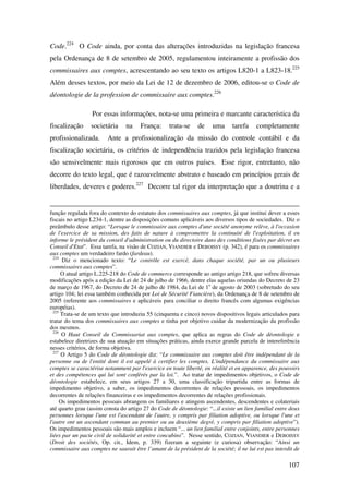 107
Code.224
O Code ainda, por conta das alterações introduzidas na legislação francesa
pela Ordenança de 8 de setembro de 2005, regulamentou inteiramente a profissão dos
commissaires aux comptes, acrescentando ao seu texto os artigos L820-1 a L823-18.225
Além desses textos, por meio da Lei de 12 de dezembro de 2006, editou-se o Code de
déontologie de la profession de commissaire aux comptes.226
Por essas informações, nota-se uma primeira e marcante característica da
fiscalização societária na França: trata-se de uma tarefa completamente
profissionalizada. Ante a profissionalização da missão do controle contábil e da
fiscalização societária, os critérios de independência trazidos pela legislação francesa
são sensivelmente mais rigorosos que em outros países. Esse rigor, entretanto, não
decorre do texto legal, que é razoavelmente abstrato e baseado em princípios gerais de
liberdades, deveres e poderes.227
Decorre tal rigor da interpretação que a doutrina e a
função regulada fora do contexto do estatuto dos commissaires aux comptes, já que institui dever a esses
fiscais no artigo L234-1, dentre as disposições comuns aplicáveis aos diversos tipos de sociedades. Diz o
preâmbulo desse artigo: “Lorsque le commissaire aux comptes d'une société anonyme relève, à l'occasion
de l'exercice de sa mission, des faits de nature à compromettre la continuité de l'exploitation, il en
informe le président du conseil d'administration ou du directoire dans des conditions fixées par décret en
Conseil d'Etat”. Essa tarefa, na visão de COZIAN, VIANDIER e DEBOISSY (p. 342), é para os commissaires
aux comptes um verdadeiro fardo (fardeau).
224
Diz o mencionado texto: “Le contrôle est exercé, dans chaque société, par un ou plusieurs
commissaires aux comptes”.
O atual artigo L.225-218 do Code de commerce corresponde ao antigo artigo 218, que sofreu diversas
modificações após a edição da Lei de 24 de julho de 1966, dentre elas aquelas oriundas do Decreto de 23
de março de 1967, do Decreto de 24 de julho de 1984, da Lei de 1o
de agosto de 2003 (sobretudo do seu
artigo 104; lei essa também conhecida por Loi de Sécurité Fiancière), da Ordenança de 8 de setembro de
2005 (referente aos commissaires e aplicáveis para conciliar o direito francês com algumas exigências
européias).
225
Trata-se de um texto que introduziu 55 (cinquenta e cinco) novos dispositivos legais articulados para
tratar do tema dos commissaires aux comptes e tinha por objetivo cuidar da modernização da profissão
dos mesmos.
226
O Haut Conseil du Commissariat aux comptes, que aplica as regras do Code de déontologie e
estabelece diretrizes de sua atuação em situações práticas, ainda exerce grande parcela de intereferência
nesses critérios, de forma objetiva.
227
O Artigo 5 do Code de déontologie diz: “Le commissaire aux comptes doit être indépendant de la
personne ou de l'entité dont il est appelé à certifier les comptes. L'indépendance du commissaire aux
comptes se caractérise notamment par l'exercice en toute liberté, en réalité et en apparence, des pouvoirs
et des compétences qui lui sont conférés par la loi.”. Ao tratar de impedimentos objetivos, o Code de
déontologie estabelece, em seus artigos 27 a 30, uma classificação tripartida entre as formas de
impedimento objetivo, a saber, os impedimentos decorrentes de relações pessoais, os impedimentos
decorrentes de relações financeiras e os impedimentos decorrentes de relações profissionais.
Os impedimentos pessoais abrangem os familiares e atingem ascendentes, descendentes e colateriais
até quarto grau (assim consta do artigo 27 do Code de déontologie: “...il existe un lien familial entre deux
personnes lorsque l'une est l'ascendant de l'autre, y compris par filiation adoptive, ou lorsque l'une et
l'autre ont un ascendant commun au premier ou au deuxième degré, y compris par filiation adoptive”).
Os impedimentos pessoais são mais amplos e incluem “... un lien familial entre conjoints, entre personnes
liées par un pacte civil de solidarité et entre concubins”. Nesse sentido, COZIAN, VIANDIER e DEBOISSY
(Droit des sociétés, Op. cit., Idem, p. 339) fizeram a seguinte (e curiosa) observação: “Ainsi un
commissaire aux comptes ne saurait être l’amant de la président de la société; il ne lui est pas interdit de
 