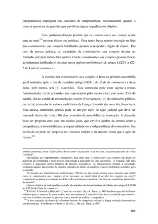 108
jurisprudência empregam nos conceitos de independência, marcadamente quando o
tema se aproxima de questões que envolvem algum impedimento objetivo.
Essa profissionalização permite que os commissaires aux compte sejam
uma ou mais228
pessoas físicas ou jurídicas. Para tanto, basta manter inscrição na lista
dos commissaires aux comptes habilitados perante o respectivo órgão de classe. Em
caso de pessoa jurídica, as sociedades de commissaires aux comptes devem ser
formadas por pelo menos três quartos (¾) de commissaires aux comptes pessoas físicas
devidamente habilitadas e inscritas nesse registro profissional (cf. artigos L822-1 a 822-
5 do Code de commerce).
A escolha dos commissaires aux comptes é feita na primeira assembléia
geral ordinária após o fim do mandato (artigo L823-1 do Code de commerce) e deve
durar, pelo menos, seis (6) exercícios. Essa nomeação pode estar sujeita a recusa
fundamentada: (i) de acionistas que representem pelo menos cinco por cento (5%) do
capital, (ii) do comitê de remuneração (comitê d’entreprise), (iii) do ministério público,
ou da (iv) comissão de valores mobiliários da França (Autorité des marchés financiers).
Essa recusa, entretanto, apenas pode se dar por meio de ação judicial que deve ser
intentada dentro de trinta (30) dias, contados da assembléia de nomeação. A demanda
deve ser proposta com base em motivo justo, que envolva quebra da certeza sobre a
competência, a honorabilidade, a imparcialidade ou a independência do comissário. Sua
demissão só pode ser proposta nos mesmos moldes e da mesma forma que a ação de
recusa.229
tomber amoureux, mais il doit alors choisir entre sa passion et sa mission, occasion peut-être de relire
Corneille”.
Em relação aos impedimentos financeiros, fica claro que o commissaire aux comptes não pode ser
acionista da companhia e nem pessoa relacionada a quaisquer de seus acionistas. A vedação vale para
credores e quaisquer outros titulares de direitos associativos ou obrigacionais perante a sociedade,
incluindo aqueles decorrentes de direitos oriundos de títulos de crédito e valores mobiliários emitidos pela
sociedade.
No tocante aos impedimentos profissionais, “Révèle un lien professionnel toute situation qui établit
entre le commissaire aux comptes et la personne ou entité dont il certifie les comptes un intérêt
commercial ou financier commun en dehors des opérations courantes conclues aux conditions habituelles
de marché”.
Outros critérios de independência ainda são tratados de forma bastante detalhada nos artigos L822-10
a L822-16 do Code de commerce.
228
COZIAN, VIANDIER e DEBOISSY (Droit des sociétés, Op. cit., Idem, p. 340) lembram que não há limite
máximo para o número de contratados, mas normalmente é investida uma única sociedade que envolve,
em seus trabalhos, dezenas de pessoas com a missão de auditar a companhia.
229
A não aceitação de demissão ad nutum decorre de conquista creditada a longa evolução doutrinária e
jurisprudencial. Vide RIPERT e ROBLOT (Traité..., Op. cit., Idem, p. 969).
 