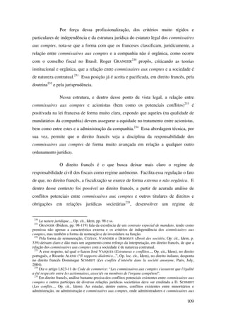 109
Por força dessa profissionalização, dos critérios muito rígidos e
particulares de independência e da estrutura jurídica do estatuto legal dos commissaires
aux comptes, nota-se que a forma com que os franceses classificam, juridicamente, a
relação entre commissaires aux comptes e a companhia não é orgânica, como ocorre
com o conselho fiscal no Brasil. Roger GRANGER
230
propôs, criticando as teorias
institucional e orgânica, que a relação entre commissaires aux comptes e a sociedade é
de natureza contratual.231
Essa posição já é aceita e pacificada, em direito francês, pela
doutrina232
e pela jurisprudência.
Nessa estrutura, e dentro desse ponto de vista legal, a relação entre
commissaires aux comptes e acionistas (bem como os potenciais conflitos)233
é
positivada na lei francesa de forma muito clara, expondo que aqueles (na qualidade de
mandatários da companhia) devem assegurar a equidade no tratamento entre acionistas,
bem como entre estes e a administração da companhia.234
Essa abordagem técnica, por
sua vez, permite que o direito francês veja a disciplina da responsabilidade dos
commissaires aux comptes de forma muito avançada em relação a qualquer outro
ordenamento jurídico.
O direito francês é o que busca deixar mais claro o regime de
responsabilidade civil dos fiscais como regime autônomo. Facilita essa regulação o fato
de que, no direito francês, a fiscalização se exerce de forma externa e não orgânica. E
dentro desse contexto foi possível ao direito francês, a partir de acurada análise de
conflitos potenciais entre commissaires aux comptes e outros titulares de direitos e
obrigações em relações jurídicas societárias235
, desenvolver um regime de
230
La nature juridique..., Op. cit., Idem, pp. 98 e ss.
231
GRANGER (Ibidem, pp. 98-119) fala da existência de um contrato especial de mandato, tendo como
premissa não apenas a característica externa e os critérios de independência dos commissaires aux
comptes, mas também a forma de nomeação e de investidura na função.
232
Pela forma de remuneração, COZIAN, VIANDIER e DEBOISSY (Droit des sociétés, Op. cit., Idem, p.
339) deixam claro e dão mais um argumento como reforço da interpretação, em direito francês, de que a
relação dos commissaires aux comptes com a sociedade é de natureza contratual.
233
A esse respeito, tal qual o fazem José VASQUES (Estruturas e conflitos..., Op. cit., Idem), no direito
português, e Ricardo ALESSI (“Il rapporto dialettico...”, Op. loc. cit., Idem), no direito italiano, desponta
no direito francês Dominique SCHMIDT (Les conflits d’intérêts dans la société anonyme, Paris, Joly,
2004).
234
Diz o artigo L823-11 do Code de commerce: “Les commissaires aux comptes s'assurent que l'égalité
a été respectée entre les actionnaires, associés ou membres de l'organe compétent”.
235
Em direito francês, análise bastante precisa dos conflitos potenciais existentes entre commissaires aux
comptes e outros partícipes de diversas relações jurídicas societárias deve ser creditada a D. SCHMIDT
(Les conflits..., Op. cit., Idem). Ao estudar, dentre outros, conflitos existentes entre minoritários e
administração, ou administração e commissaires aux comptes, onde administradores e commissaires aux
 