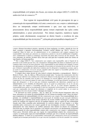 110
responsabilidade civil próprio dos fiscais, nos termos dos artigos L822-17 e L822-18,
ambos do Code de commerce.236
Esse regime de responsabilidade civil parte do pressuposto de que a
comunicação da responsabilidade civil entre commissaires aux comptes e administração
deve ser interpretada sempre restritivamente e que, caso seja necessária, o
processamento dessa responsabilidade apenas tomará emprestado das ações contra
administradores, o prazo prescricional. Nos demais requisitos, mantém-se regime
próprio, sendo absolutamente excepcional no direito francês a existência de uma
responsabilidade por fato de terceiros237
, reforçada pela jurisprudência daquele país.238
comptes afirmam desconhecer prejuízo, operando de forma negligente, ou ambos, sabendo do risco de
dano, assumem a operação conscientemente, SCHMIDT conclui (Ibidem, pp. 356-7): “Carence ou
complicité. Dans les deux cas, les administrateurs et les commissaires aux comptes engagent leur
responsabilité. Leur faute par omission ou commission a permis le vote de la délibération irrégulière.
Leur condamnation à réparer le dommage sanctionne leur faute dans l’exercice de leur mission”. No
caso, entretanto, de omissão, SCHMIDT deixa claro que cada qual deve responder dentro dos limites de
suas funções, de forma específica.
236
Diz o artigo L822-17: “Les commissaires aux comptes sont responsables, tant à l'égard de la
personne ou de l'entité que des tiers, des conséquences dommageables des fautes et négligences par eux
commises dans l'exercice de leurs fonctions. Leur responsabilité ne peut toutefois être engagée à raison
des informations ou divulgations de faits auxquelles ils procèdent en exécution de leur mission. Ils ne sont
pas civilement responsables des infractions commises par les dirigeants et mandataires sociaux, sauf si,
en ayant eu connaissance, ils ne les ont pas signalées dans leur rapport à l'assemblée générale ou à
l'organe compétent mentionnés à l'article L. 823-1”.
A redação desse artigo decorre de uma notável evolução doutrinária e jurisprudencial. RIPERT e
ROBLOT (Traité..., Op. cit., Idem, p. 986) já haviam notado antes: “La faute des commissaires doit être
appréciée par référence à la conduite d’un commissaire diligent et actif, placé dans la même situation. La
preuve du lien de causalité entre la faute et le dommage est souvent difficile, parce que la faute des
commissaire n’est à peu près jamais la seule cause du dommage, et ne fait que permettre ou aggraver la
faute des dirigeants (...). Ils ne sont pas civilement responsables des infractions commises par les
administrateurs ou les membres du direcotoire sauf si, en ayant eu connaissance, ils ne les ont pas
révélées dans leur rapport à l’assemblée générale (art. 234, al. 2). Cette dernière hypothèse de
responsabilité pour autrui est exceptionnelle et doit être interprétée restrictivement: les commissaires ne
sont pas responsables des fautes des directeurs et employés de la societé même si, en ayant eu
connaissance ils ne les ont pas révélées” (destaques do original).
237
R. GRANGER (La nature juridique..., Op. cit., Idem, pp. 315-344) disserta longamente sobre esse
tema, utilizando-se do regime da responsabilidade civil do contrato de mandato como “chave de leitura”
para compreensão da responsabilidade civil dos commissaires aux comptes. Essa responsabilidade deve,
portanto, ser semelhante à responsabilidade por inexecução de mandato ou por execução defeituosa.
Considerando que o mandato inclui tarefas específicas de revisão contábil, fiscalização e controle (sem
tarefas de condução dos negócios) não há, em qualquer hipótese, que se cogitar de uma solidariedade
forçada entre faltas cometidas pela administração no exercício próprio de suas funções e as faltas
cometidas pelos commissaires aux comptes quando de suas investigações, revisões e fiscalizações. No
delineamento das várias hipóteses de conflitos potenciais entre titulares de direitos em companhias,
GRANGER nota, na relação com os acionistas e nas relações com terceiros, ser absolutamente excepcional
o processamento de uma responsabilidade comum entre commissaires aux comptes e administradores.
Nesse passo, GRANGER afirma que esse regime de responsabilidade próprio dos commissaires aux
comptes se orienta pelas regras da responsabilidade contratual, que são as mesmas da responsabilidade
delitual subjetiva: “L’étude de la responsabilité contractuelle des commissaires envers les actionnaires
n’appele pas de marques particulières en ce qui concerne le préjudice et le lien de causalité. Au contraire
 