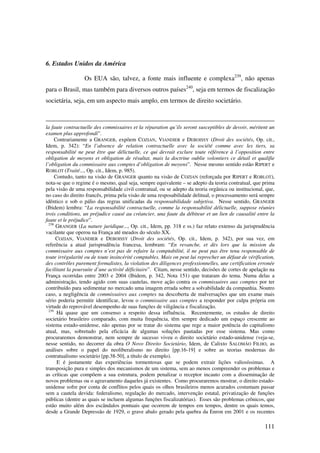 111
6. Estados Unidos da América
Os EUA são, talvez, a fonte mais influente e complexa239
, não apenas
para o Brasil, mas também para diversos outros países240
, seja em termos de fiscalização
societária, seja, em um aspecto mais amplo, em termos de direito societário.
la faute contractuelle des commissaires et la réparation qu’ils seront susceptibles de devoir, méritent un
examen plus approfondi”.
Contrariamente a GRANGER, expõem COZIAN, VIANDIER e DEBOISSY (Droit des sociétés, Op. cit.,
Idem, p. 342): “En l’absence de relation contractuelle avec la société comme avec les tiers, sa
responsabilité ne peut être que délictuelle, ce qui devrait exclure toute référence à l’opposition entre
obligation de moyens et obligation de résultat, mais la doctrine oublie volontiers ce détail et qualifie
l’obligation du commissaire aux comptes d’obligation de moyens”. Nesse mesmo sentido estão RIPERT e
ROBLOT (Traité..., Op. cit., Idem, p. 985).
Contudo, tanto na visão de GRANGER quanto na visão de COZIAN (reforçada por RIPERT e ROBLOT),
nota-se que o regime é o mesmo, qual seja, sempre equivalente – se adepto da teoria contratual, que prima
pela visão de uma responsabilidade civil contratual, ou se adepto da teoria orgânica ou institucional, que,
no caso do direito francês, prima pela visão de uma resposabilidade delitual, o processamento será sempre
idêntico e sob o pálio das regras unificadas da responsabilidade subjetiva. Nesse sentido, GRANGER
(Ibidem) lembra: “La responsabilité contractuelle, comme la responsabilité délictuelle, suppose réunies
trois conditions, un préjudice causé au créancier, una faute du débiteur et un lien de causalité entre la
faute et le préjudice”.
238
GRANGER (La nature juridique..., Op. cit., Idem, pp. 318 e ss.) faz relato extenso da jurisprudência
vacilante que operou na França até meados do século XX.
COZIAN, VIANDIER e DEBOISSY (Droit des sociétés, Op. cit., Idem, p. 342), por sua vez, em
referência a atual jurisprudência francesa, lembram: “En revanche, et dès lors que la mission du
commissaire aux comptes n’est pas de refaire la comptabilité, il ne peut pas être tenu responsable de
toute irrégularité ou de toute insincérité comptables. Mais on peut lui reprocher un défaut de vérification,
des contrôles purement formalistes, la violation des diligences professionnelles, une certification erronée
facilitant la poursuite d’une activité déficitaire”. Citam, nesse sentido, decisões de cortes de apelação na
França ocorridas entre 2003 e 2004 (Ibidem, p. 342, Nota 151) que trataram do tema. Numa delas a
administração, tendo agido com suas cautelas, move ação contra os commissaires aux comptes por ter
contribuído para sedimentar no mercado uma imagem errada sobre a solvabilidade da companhia. Noutro
caso, a negligência de commissaires aux comptes na descoberta de malversações que um exame mais
sério poderia permitir identificar, levou o commissaire aux comptes a responder por culpa própria em
virtude do reprovável desempenho de suas funções de viligância e fiscalização.
239
Há quase que um consenso a respeito dessa influência. Recentemente, os estudos de direito
societário brasileiro comparado, com muita frequência, têm sempre dedicado um espaço crescente ao
sistema estado-unidense, não apenas por se tratar do sistema que rege a maior potência do capitalismo
atual, mas, sobretudo pela eficácia de algumas soluções pautadas por esse sistema. Mas como
procuraremos demonstrar, nem sempre de sucesso viveu o direito societário estado-unidense (veja-se,
nesse sentido, no decorrer da obra O Novo Direito Societário, Idem, de Calixto SALOMÃO FILHO, as
análises sobre o papel do neoliberalismo no direito [pp.16-19] e sobre as teorias modernas do
contratualismo societário [pp.38-50], a título de exemplo).
E é justamente das experiências tormentosas que se podem extrair lições valiosíssimas. A
transposição pura e simples dos mecanismos de um sistema, sem ao menos compreender os problemas e
as críticas que compõem a sua estrutura, podem penalizar o receptor incauto com a disseminação de
novos problemas ou o agravamento daqueles já existentes. Como procuraremos mostrar, o direito estado-
unidense sofre por conta de conflitos pelos quais os olhos brasileiros menos acurados costumam passar
sem a cautela devida: federalismo, regulação do mercado, intervenção estatal, privatização de funções
públicas (dentre as quais se incluem algumas funções fiscalizatórias). Esses são problemas crônicos, que
estão muito além dos escândalos pontuais que ocorrem de tempos em tempos, dentre os quais temos,
desde a Grande Depressão de 1929, o grave abalo gerado pela quebra da Enron em 2001 e os recentes
 