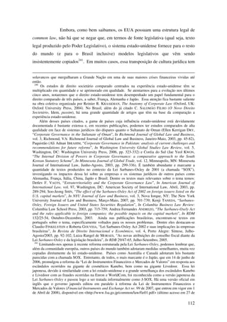 112
Embora, como bem saibamos, os EUA possuam uma estrutura legal de
common law, não há que se negar que, em termos de fonte legislativa (qual seja, texto
legal produzido pelo Poder Legislativo), o sistema estado-unidense fornece para o resto
do mundo (e para o Brasil inclusive) modelos legislativos que vêm sendo
insistentemente copiados241
. Em muitos casos, essa transposição de cultura jurídica tem
solavancos que mergulharam a Grande Nação em uma de suas maiores crises financeiras vividas até
então.
240
Os estudos de direito societário comparado centrados na experiência estado-unidense têm se
multiplicado em quantidade e se aprimorado em qualidade. Se atentarmos para a evolução nos últimos
cinco anos, notaremos que o direito estado-unidense tem desempenhado um papel fundamental para o
direito comparado de três países, a saber, França, Alemanha e Japão. Essa atenção fica bastante saliente
na obra coletiva organizada por Reinier R. KRAAKMAN, The Anatomy of Corporate Law (Oxford, UK:
Oxford University Press, 2004). No Brasil, além do já citado C. SALOMÃO FILHO (O Novo Direito
Societário, Idem, passim), há uma grande quantidade de artigos que têm na base da comparação a
experiência estado-unidense.
Além desses países citados, a gama de países cuja influência estado-unidense está devidamente
documentada é bastante extensa e, em recentes publicações, podemos ter estudos comparados de alta
qualidade em face de sistemas jurídicos tão díspares quanto o Sultanato de Oman (Ellen Kerrigan DRY,
“Corporate Governance in the Sultanate of Oman”, In Richmond Journal of Global Law and Business,
vol. 3, Richmond, VA: Richmond Journal of Global Law and Business, Janeiro-Maio, 2003, pp. 45-82),
Paquistão (Ali Adnan IBRAHIM, “Corporate Governance in Pakistan: analysis of current challenges and
recommendations for future reforms”, In Washington University Global Studies Law Review, vol. 5,
Washington, DC: Washington University Press, 2006, pp. 323-332) e Coréia do Sul (Jae Yeol KWON,
“The Internal Division of Powers in Corporate Governance: a comparative approach to the South
Korean Statutory Scheme”, In Minnesota Journal of Global Trade, vol. 12, Minneapolis, MN: Minnesota
Journal of International Law, Junho-Agosto, 2003, pp. 299-336). É também abundante e marcante a
quantidade de textos produzidos no contexto da Lei Sarbanes-Oxley de 2001 (a chamada “SOX”),
investigando os impactos dessa lei sobre as empresas e os sistemas jurídicos de outros países como
Alemanha, França, Itália, China, Japão e Brasil. Dentre os textos mais relevantes sobre o tema temos:
Detlev F. VAGTS, “Extraterritoriality and the Corporate Governance Law”, In American Journal of
International Law, vol. 97, Washington, DC: American Society of International Law, Abril, 2003, pp.
289-294; Soo-Jeong SHIN, “The effect of the Sarbanes-Oxley Act of 2002 on foreign issuers listed on the
U.S. capital markets”, In NYU Journal of Law and Business, vol. 3, Nova Iorque, NY: The New York
University Journal of Law and Business, Março-Maio, 2007, pp. 701-739; Kenji TANEDA, “Sarbanes-
Oxley, Foreign Issuers and United States Securities Regulation”, In Columbia Business Law Review:
Columbia Law School Press, 2003, pp. 715-759; Andrea Fernandes ANDREZO, “The Sarbanes-Oxely Act
and the rules applicable to foreign companies: the possible impacts on the capital markets”, In RDM
132/25-54, Outubro-Dezembro, 2003. Ainda nas publicações brasileiras, encontram-se textos em
português sobre o tema, especificamente voltados para os nossos problemas. Dentre eles destacam-se
Claudio FINKELSTEIN e Roberta GOUVEIA, “Lei Sarbanes-Oxley Act 2002 e suas implicações às empresas
brasileiras”, In Revista de Direito Internacional e Econômico, vol. 4, Porto Alegre: Síntese, Julho-
Agosto/2003, pp. 92-102; Luiza Rangel de MORAES, “As novas atribuições do conselho fiscal diante da
Lei Sarbanes-Oxley e da legislação brasileira”, In RDB 29/47-65, Julho-Setembro, 2005.
241
Limitando-nos apenas à recente reforma estruturada pela Lei Sarbanes-Oxley, podemos lembrar que,
além da comunidade européia, outros países do mundo também adotaram medidas semelhantes, muita vez
copiadas diretamente da lei estado-unidense. Países como Austrália e Canadá adotaram leis bastante
parecidas com a chamada SOX. Entretanto, de todos, o mais marcante é o Japão, que em 14 de junho de
2006, promulgou a reforma da “Lei de Instrumentos Financeiros e Mercados de Valores” em resposta aos
escândalos ocorridos na gigante de cosméticos Kanebo, bem como na gigante Livedoor. Essa lei
japonesa, devido à similaridade com a lei estado-unidense e a grande semelhança dos escândalos Kanebo
e Livedoor com as fraudes ocorridas na Enron e WorldCom, foi reconhecida como a versão japonesa da
Lei Sarbanes-Oxley e passou logo a ser tratada informalmente como J-SOX. Há uma versão oficial em
inglês que o governo japonês editou em paralelo à reforma da Lei de Instrumentos Financeiros e
Mercados de Valores (Financial Instruments and Exchange Act nr. 99 de 2007, que entrou em vigor em 1
de Abril de 2008), disponível em <http://www.fsa.go.jp/common/law/fie01.pdf> (último acesso em 27 de
 