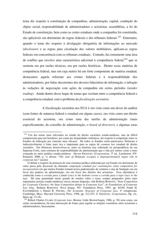 114
tema diz respeito à constituição de companhias, administração, capital, condução do
objeto social, responsabilidade de administradores e acionistas, assembléias, a lei do
Estado de constituição, bem como as cortes estaduais onde a companhia foi constituída,
são aplicáveis em detrimento de regras federais e dos tribunais federais.243
Entretanto,
quando o tema diz respeito à divulgação obrigatória de informações ao mercado
(disclosure) e as regras para circulação dos valores mobiliários, aplicam-se regras
federais em concorrência com os tribunais estaduais. Contudo, há comumente uma área
de conflito que envolve uma característica adicional à competência federal,244
que se
sustenta ora por razões técnicas, ora por razões históricas. Dentre essas matérias de
competência federal, mas em cuja matriz há um forte componente de matéria estadual,
destacamos aquela referente aos crimes federais e à responsabilidade dos
administradores, por faltas decorrentes dos deveres fiduciários de informação, e infração
às vedações de negociação com ações da companhia em certos períodos (insider
trading). Ainda dentro desse leque de temas que oscilam entre a competência federal e
a competência estadual, está o problema da fiscalização societária.
A fiscalização societária nos EUA é ora vista como um dever do auditor
(com fontes de natureza federal e estadual em alguns casos), ora vista como um direito
essencial do acionista, ora como uma das tarefas da administração (mais
especificamente, do conselho de administração, o board of directors), e algumas raras
243
Um dos temas mais relevantes no estudo do direito societário estado-unidense, mas de difícil
compreensão para um brasileiro, por conta das disparidades sistêmicas, diz respeito à competição entre os
Estados da federação por sistemas mais eficazes. De todos os Estados norte-americanos, Delaware é
indiscutivelmente a fonte mais rica e importante para as regras de common law estadual de direito
societário. Em Delaware desenvolveu-se, tanto na doutrina mas sobretudo na jurisprudência da sua
Suprema Corte, uma estrutura de responsabilidade da administração que é tida por muitos como a mais
avançada no meio jurídico estado-unidense. Steven EMANUEL (Corporations, 3ª ed.. Larchmont, NY:
Emanuel, 2000, p. 1) afirma: “The state of Delaware occupies a disproportionately major role in
corporate law” [assim].
O debate a respeito da primazia de uma estrutura jurídica elaborada por um Estado em detrimento de
outro passa pela discussão da chamada competição estadual por constituições (state competition for
incorporation) em que muitos Estados tornam textos padronizados de estatutos e atas de fundação ora em
favor dos poderes da administração, ora em favor dos direitos dos acionistas. Essa alternância é
conhecida como a corrida para o fundo (race to the bottom) versus a corrida para o topo (race to the
top). Há uma quantidade muito grande de estudos sobre o tema, sempre preparados pelos mais
importantes juristas estado-unidenses (nesse mesmo diapasão, vide Roberta ROMANO, “State Competition
for Corporate Charters: the State Competition debate in Corporate Law”, In Foundations of Corporate
Law [org.: Roberta ROMANO]. Nova Iorque, NY: Foundation Press, 1993, pp. 84-90; Frank H.
EASTERBROOK e Daniel R. FISCHEL, The Economic Structure of Corporate Law, 4a
reimpressão.
Cambridge, Mass: Harvard University Press, 1998, pp. 212-227; S. EMANUEL, Corporations, Op. cit.,
Idem, pp. 13-18).
244
Robert Charles CLARK (Corporate Law, Boston: Little Brown/Aspen, 1986, p. 30) nota como, em
certas circunstâncias, há uma intersecção de fontes para regular as relações societárias entre acionistas e
administradores, basicamente.
 