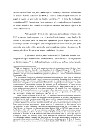 115
vezes como matéria de atuação do poder regulado (mais especificamente, da Comissão
de Bolsas e Valores Mobiliários dos EUA, a Securities and Exchange Commission, no
papel de agente de prevenção de fraudes societárias).245
O tema da fiscalização
societária nos EUA é assunto que clama, muita vez, pelo estudo não apenas de doutrina
de direito societário, mas também de doutrina de direito do mercado de capitais e do
direito administrativo.
Antes, portanto, de se discutir o problema da fiscalização societária nos
EUA como um simples embate pela opção fiscalização interna versus fiscalização
externa, é importante ter-se em mente que a prioridade que se dá por uma forma de
fiscalização ou outra não comporta apenas um problema de direito societário, mas pode
comportar uma opção política que resulta na priorização da estrutura e do arcabouço de
normas federais em detrimento de normas estaduais ou vice-versa.
A questão da fiscalização societária nos EUA é portanto, antes de tudo,
um problema típico do federalismo estado-unidense – antes mesmo de ser um problema
de direito societário.246
O estudo da fiscalização societária que enfoque exclusivamente
245
Vide Joel SELIGMAN, “The SEC at 70: a modest revolution in corporate governance”, In Notre Dame
Law Review, vol. 80, Notre Dame, IN: Notre Dame Law Review, Março, 2005, pp. 1159-1185. O autor
faz contundentes críticas à forma puramente reativa com que a SEC, como regulador, age diante dos
problemas, sem que as iniciativas tenham uma propensão à prevenção e à revisão sistemática da estrutura
normativa em vigor.
246
O problema das fronteiras do federalismo estado-unidense ressurgiu com muita força no âmbito das
discussões que cercam a efetividade e a real competência constitucional das medidas implementadas pela
Lei Sarbanes-Oxley. Os problemas que têm surgido na esfera do estudo próximo da Lei Sarbanes-Oxley
têm na base uma profunda discussão sobre a predominância dos princípios sobre as regras. O direito
estado-unidense é sensivelmente sustentado por princípios que a jurisprudência e as cortes revisam
constantemente. Nesse contexto, as maiores e mais profundas críticas à SOX consideram que essa lei fez
regras se chocarem com princípios de forma muito contundente (vide James D. COX, “After the Sarbanes-
Oxley Act: the future disclosure system – reforming the culture of financial reporting – the PCAOB and
the metrics for accounting measurements”, In Washington University Law Quarterly, vol. 81, St. Louis,
MO: Washington University Press, junho-agosto, 2003, pp. 301-327).
Muitos criticam severamente o fato de que a Lei Sarbanes-Oxley não apenas usurpou temas que
seriam da competência dos Estados, mas também delegou excessivamente ao mercado a ação preventiva e
fiscalizatória, reservando para si apenas um rígido aparato punitivo: para muitos, uma fórmula clássica de
ineficácia e impunidade. A crítica a essa experiência, que tem sido mal sucedida, não tem sido percebida
por muitos doutrinadores de outros países no momento em que os sistemas são copiados e transpostos
sem a cautela necessária. Nesse sentido, J. Robert BROWN JR. (“The irrelevance of state corporate law in
the governance of public companies”, In University of Richmond Law Review, vol. 38, Richmond, VA:
The University of Richmond Law Review Association, Janeiro, 2004, pp. 317-380) ataca fortemente a
Lei Sarbanes-Oxley sob o ponto de vista sistêmico, notando que a SOX oscila excessivamente entre as
searas de competência exclusiva do direito societário de fonte estadual e dos mecanismos federais.
Colocando os problemas da SOX dentro do debate sobre a concorrência entre os Estados por regras de
constituição, BROWN JR. identifica graves falhas, sobretudo na compreensão sistêmica do direito
societário estado-unidense e na parte que diz respeito aos deveres dos administradores (com ênfase no
dever de fiscalizar [duty to monitor], pp. 343-347. Sobre outros detalhes a respeito do dever de fiscalizar
[duty to monitor], vide também o notável texto de Larry Catá BACKER, “The Duty to Monitor: emerging
 