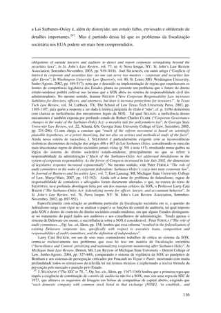 116
a Lei Sarbanes-Oxley é, além de distorcido, um estudo falho, enviesado e obliterado de
detalhes importantes.247
Mas é partindo dessa lei que os problemas da fiscalização
societária nos EUA podem ser mais bem compreendidos.
obligations of outside lawyers and auditors to detect and report corporate wrongdoing beyond the
securities laws”, In St. John’s Law Review, vol. 77, nr. 4, Nova Iorque, NY: St. John’s Law Review
Association, Setembro-Novembro, 2003, pp. 919-1018). Joel SELIGMAN, em outro artigo (“Conflicts of
interest in corporate and securities law: no one can serve two masters – corporate and securities law
after Enron”, In Washington University Law Quarterly, vol. 80, St. Louis, MO: Washington University,
Junho-Agosto, 2002, pp. 449-517), nota que o descuido na implementação de regras que respeitassem os
limites de competência legislativa dos Estados planta no presente um problema que o futuro do direito
estado-unidense poderá cultivar nas lacunas que a SOX abriu no sistema de responsabilidade civil dos
administradores. No mesmo sentido, Jeannie NELSON (“New Corporate Responsability Law increases
liabilities for directors, officers, and attorneys, but does it increase protections for investors?”, In Texas
Tech Law Review, vol. 34, Lubbock, TX: The School of Law Texas Tech University Press, 2003, pp.
1165-1197, para quem a resposta a ser dada à retórica pergunta do título é “não”, cf. p. 1196) demonstra
com clareza as ineficiências dos mecanismos legais da SOX. Tal qual NELSON, a ineficiência desses
mecanismos é também exposta por profundo estudo de Robert Charles CLARK (“Corporate Governance
changes in the wake of the Sarbanes-Oxley Act: a morality tale for policemakers too”, In Georgia State
University Law Review, vol. 22, Atlanta, GA: Georgia State University College of Law, Setembro, 2005,
pp. 251-296). CLARK chega a concluir que “much of the reform movement is based on seemingly
plausible hypotheses, or a priori theorizing, but not also on serious and methodical study of the facts”.
Ainda nessa esteira de raciocínio, J. SELIGMAN é particularmente exigente com as inconsistências
sistêmicas decorrentes da redação dos artigos 406 e 407 da Lei Sarbanes-Oxley, considerando-os uma das
mais draconianas regras de direito societário jamais vistas (p. 501 e nota 117), resultando numa quebra na
lógica do sistema do direito societário estado-unidense, principalmente no que se refere à
responsabilidade da administração (“Much of the Sarbanes-Oxley Act addressed breakdowns in the
system of corporate responsability. As the fervor of Congress increased in late July 2002, the dimensions
of legislative response increased exponentially”. No mesmo sentido, vide Peter FEROLA “The role of
audit committees in the wake of corporate federalism: Sarbanes-Oxley’s creep into state corporate law”,
In Journal of Business and Securities Law, vol. 7, East Lansing, MI, Michigan State University College
of Law, Março-Maio, 2007, pp. 143-162). Ainda sob a lente do problema do federalismo, regras de
responsabilidade de contadores e advogados foram duramente alteradas, o que, na esteira do texto de
SELIGMAN, teve profunda abordagem feita por um dos maiores críticos da SOX, o Professor Larry Catá
BAKER (“The Sarbanes-Oxley Act: federalizing norms for officer, lawyer, and accountant behavior”, In
St. John’s Law Review, vol. 76, Nova Iorque, NY: St. John’s Law Review Association, Setembro-
Novembro, 2002, pp. 897-951).
Especificamente com relação ao problema particular da fiscalização societária em si, a questão do
federalismo surge com vigor ao se analisar o papel e as funções do comitê de auditoria, tal qual imposto
pela SOX e dentro do contexto do direito societário estado-unidense, em que alguns Estados distinguem-
se no tratamento do papel dados aos auditores e aos conselheiros de administração. Tendo apenas o
sistema de Delaware em mente, a sua influência sobre a SOX é considerável. Peter FEROLA (“The role of
audit committees..., Op. loc. cit, Idem, pp. 154) lembra que essa reforma “resulted in the federalization of
existing Delaware corporate law, specifically with respect to executive loans, composition and
responsabilities of audit committees, and the definition of independence”.
Larry Catá BACKER, em um de seus mais contundentes trabalhos de crítica ao sistema da SOX,
centra-se exclusivamente nos problemas que essa lei traz em matéria de fiscalização societária
(“Surveillance and Control: privitizing and nationalizing corporate monitoring after Sarbanes-Oxley”, In
Michigan State Law Review, Detroit, MI, Law Review of Michigan State University – Detroit College of
Law, Junho-Agosto, 2004, pp. 327-440), comparando o sistema de vigilância da SOX ao panóptico de
Bentham e aos sistemas de perseguição criticados por Foucault no Vigiar e Punir, mostrando com muita
profundidade todos os retrocessos da referida lei em termos técnicos e explicitando a nociva fórmula da
prevenção pelo mercado e punição pelo Estado.
247
J. SELIGMAN (“The SEC at 70...”, Op. loc. cit., Idem, pp. 1167-1168) lembra que a primeira regra que
impôs a exigência de constituição de comitês de auditoria não foi a SOX, mas sim uma regra da SEC de
1977, que alterava os requisitos de listagem em bolsas de companhias de capital aberto, exigindo que
“each domestic company with common stock listed in that exchange [NYSE], ‘to establish... and
 