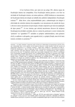 117
A Lei Sarbanes-Oxley, por meio de seu artigo 301, alterou regras de
fiscalização interna nas companhias. Essa fiscalização interna passava a ter foco na
atividade de fiscalização externa: em outras palavras, a SOX fortaleceu os mecanismos
de fiscalização interna em relação ao trabalho dos auditores independentes (fiscalização
externa).248
Além disso, criou responsabilidades para a administração em relação à
efetividade de controles internos da companhia e aos mecanismos de controle de riscos
e diversos outros mecanismos de prevenção a fraude corporativa por meio da ampliação
de tipos penais.249
A esse sistema, que articula mecanismos diversos de recíproca
fiscalização da atividade societária, deu-se o nome de gatekeepers system (sistema dos
“porteiros” ou “guardiões”)250
, incluídos os próprios administradores, num primeiro
nível, os auditores e advogados, num segundo nível, e o próprio Estado, num nível mais
remoto, excluídos os acionistas.251
maintain... an audit committee comprised solely of directors independent of management and free from
any relationship that, in the opinion of the board of directors, would interfere with the exercise of
independent judgement as a committee member’”. Além disso, lembre-se a advertência de John C.
COFFEE JR. (Gatekeepers..., Op. cit., Idem, pp. 25-26): “Viewed from a distance, Enron had an exemplary
audit committee with more financial expertise than virtually any contemporaneous audit committee
possessed at that time”. É importante assumir que, num estudo comparado com os EUA, os problemas
com a fiscalização societária não nascem com o escândalo Enron, nem tanto se encerram com a SOX.
Nessa esteira, é equivocada a idéia de que os comitês de auditoria surgem com a SOX ou que estes sejam
trazidos como a solução para os problemas identificados no escândalo Enron. A SOX traz muitas
novidades em relação aos comitês de auditoria, mas, definitivamente, não os cria nem os trata pela
primeira vez em sede de direito estado-unidense.
248
Do artigo 301 da SOX, a SEC, por intermédio das regras publicadas nos Editais n°s
33-8177 de 23 de
janeiro de 2003 (posteriormente emendada e corrigida pela regra constante do Edital n° 33-8177-A de 26
de março de 2003), 33-8183 de 28 de janeiro de 2003 (posteriormente emendada e corrigida pela regra
constante do Edital n° 33-8183-A de 26 de março de 2003) e 33-8220 de 9 de abril de 2003, formula o
novo modelo de fiscalização no direito societário estado-unidense, pela via do fortalecimento da
fiscalização interna, que ficaria responsável por supervisionar o trabalho da auditoria independente, qual
seja, a fiscalização externa. Essas regras foram complementadas pela reforma das Regras NYSE de
Governança Corporativa, que impunham requisitos mínimos para que as companhias se mantivessem
listadas na NYSE, a New York Stock Exchange (Bolsa de Valores de Nova Iorque). A SOX ainda criou o
PCAOB (Public Company Accounting Oversight Board – Conselho de Supervisão de Contabilidade das
Companhias Abertas). O PCAOB editou, em 18 de Junho de 2004, a sua Instrução nr. 2, que traçou
regras rígidas para os procedimentos de auditoria de controles internos e auditoria financeira de
companhias abertas, bem como normas de supervisão e fiscalização desses trabalhos de auditoria.
249
O novo sistema de direito societário trazido pelas várias modificações implementadas pela SOX,
quando vistas sob um ângulo mais genérico e não apenas centrado na questão da fiscalização societária,
comporta também um número elevado de estudos críticos que ressaltam as deficiências dessa lei.
250
Imaginou-se uma teia de relações em que o fluxo de divisas e informações tem sempre um indivíduo
que verifica, por último, a entrada ou a saída de algum recurso ou informação. Nessas “portas de entrada”
e “portas de saída”, o sistema mantém sempre alguma pessoa, investida em órgão, que se responsabiliza
por esse movimento de divisas ou informações, seja no sentido de “dentro para fora” da companhia, seja
no sentido de “fora para dentro” da companhia. Vide J. C. COFFEE JR. (Gatekeepers..., Op. cit., Idem, pp.
1-5), Michael P. DOOLEY (Fundamentals..., Op. cit., Idem, pp. 118-119); Robert Charles CLARK
(Corporations Law, Op. cit., Idem, pp. 129-130).
251
Vide J. C. COFFEE JR. (Gatekeepers..., Idem, pp. 103-314), que ainda inclui as chamadas “agências
de avaliação” (rating agencies), cujo trabalho ainda é muito pouco conhecido e difundido no Brasil. O
trabalho desses gatekeepers só passou a ser melhor acompanhado depois que os títulos de dívida emitidos
 