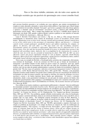 118
Para os fins desse trabalho, entretanto, não são todos esses agentes de
fiscalização societária que são passíveis de aproximação com o nosso conselho fiscal.
pelo governo brasileiro passaram a ser avaliados por essas agências, que emitem recomendações de
compra ou venda, alterando a demanda e o preço desses títulos públicos. Logo depois que o Brasil atingiu
níveis sustentáveis de um índice chamado “risco-país”, que levou-o a granjear notas altas dessas agências
e inclusive o chamado “grau de investimento” (investment grade), o interesse pelo trabalho desses
profissionais cresceu muito. Mas é sempre bom lembrar que, nos EUA, o trabalho desses agentes de
informação vem desde 1909, quando a agência Moody’s passou a publicar as suas opiniões ao mercado
(vide J. C. COFFEE JR., Gatekeepers..., Idem, pp. 284 e ss.).
Larry C. BACKER (“Surveillance and control...”, Op. loc. cit., Idem, p. 426) consegui descrever
resumidamente os mecanismos desse sistema de fiscalização (system of surveillance norms) nestes
termos: “Monitoring occurs on three levels: internal, external and governmental. Internal controls focus
on two of the critical actors in the governance of corporations, officers, and directors. (…) External
controls revolve around gatekeepers, specifically lawyers and auditors monitoring the company, its
officers, its directors, and each other. (…) The state looms over this surveillance enterprise.
Governmental controls are grounded in enforcement. Enforcement must be understood here in two
distinct senses. First, the state has increased the breadth of its power to discipline those persons it has
deputized with surveillance duties. Indirectly, this is accomplished by the construction of a system in
which the state sits at the top of a pyramid of monitoring by others. With SOX, the SEC can more
effectively control and process information through its web of deputies, especially whistle-blowing
employees, officers faced with certification requirements, outside directors with fiduciary duties, auditors
and outside counsel with detect and report obligations” (p. 342-345)..
Note-se que, no exemplo de BACKER, a fiscalização pelos acionistas não compreende, efetivamente,
essa estrutura de fiscalização. Já há um consenso nos EUA de que as formas de investimento já
alcançaram o que Robert Charles CLARK chama de quarto estágio do capitalismo, qual seja, aquele
estágio em que a decisão de investimento não está mais nas mãos dos investidores que aplicam seus
recursos, mas sim nas mãos de grandes administradores e gestores de fundos de investimento e fundos de
pensão (vide “The four stages of capitalism: reflections on investment management treatises” In Harvard
Law Review, vol.94. Boston: Harvard University Press, 1981; pp.561-582). Portanto, a tão propalada
dispersão acionária estado-unidense tem gerado sérios conflitos por força da concentração das fortunas de
investimento em mãos de poucos gestores, que tomam as decisões em nome de acionistas (via proxy
machinery system), e de muitos quotistas desses fundos que administram. O visível e crescente
absenteísmo, aliado a uma questionável estratégia de voto por parte de muitos gestores de fundos, têm
gerado forte questionamento sobre a pujança e a possibilidade de contar com o acionista como parte ativa
na difícil tarefa fiscalizatória (vide F. EASTERBROOK e D. FISCHEL, The Economic Structure of Corporate
Law, Idem, pp. 88-89).
Esse embate levou muitos estudiosos a questionarem publicamente o chamado “mito da mobilização
da comunidade acionária” (shareholder franchise myth). Há textos que invocam esse problema, voltado à
questão prática da impossibilidade de remoção tempestiva de conselheiros que não atuam, eventualmente,
no exclusivo interesse da comunidade societária (vide Lucian Ayre BEBCHUK, “The Myth of Shareholder
Franchise”, In Virginia Law Review, vol. 93, Charlottesville, VA: Virginia Law Review Association,
Maio, 2007, pp. 675-732). Esse problema, quando refletido exclusivamente sob a ótica da fiscalização,
mostra o quanto o acionista individual, ainda em um sistema de Judiciário eficaz como o dos EUA, tem se
tornado cada vez mais mítico. Em inteligente resposta divergente ao texto do Prof. BEBCHUK, a
Professora Lynn A. STOUT publicou, no mesmo volume da mesma revista jurídica, notável artigo (“The
Mythical Benefits of Shareholder Control”, In Virginia Law Review, vol. 93, Charlottesville, VA:
Virginia Law Review Association, Maio, 2007, pp. 788-809), apresentando a seguinte observação em
relação ao problema da fiscalização e do colapso da Enron no contexto do “mito da mobilização da
comunidade acionária”: “This response – we might call it the ‘Enron Effect’ – fails to appreciate both the
causes of corporate fraud and the lessons of business history. Enron did not collapse because its
shareholders did not have enough power. In fact, an outside observer might have easily concluded that
the firm was a model of ‘good corporate governance’, with a large majority of (supposedly) independent
directors, an independent audit committee, no staggered board provision, and stock option compensation
to tie both director and executive pay to ‘performance’. More generally, Enron's collapse – and the
recent scandals at other firms - occurred at a time in history when shareholders enjoyed more influence
over boards than ever before”.
 