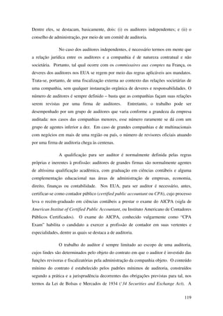 119
Dentre eles, se destacam, basicamente, dois: (i) os auditores independentes; e (ii) o
conselho de administração, por meio de um comitê de auditoria.
No caso dos auditores independentes, é necessário termos em mente que
a relação jurídica entre os auditores e a companhia é de natureza contratual e não
societária. Portanto, tal qual ocorre com os commissaires aux comptes na França, os
deveres dos auditores nos EUA se regem por meio das regras aplicáveis aos mandatos.
Trata-se, portanto, de uma fiscalização externa ao contexto das relações societárias de
uma companhia, sem qualquer instauração orgânica de deveres e responsabilidades. O
número de auditores é sempre definido – basta que as companhias façam suas relações
serem revistas por uma firma de auditores. Entretanto, o trabalho pode ser
desempenhado por um grupo de auditores que varia conforme a grandeza da empresa
auditada: nos casos das companhias menores, esse número raramente se dá com um
grupo de agentes inferior a dez. Em caso de grandes companhias e de multinacionais
com negócios em mais de uma região ou país, o número de revisores oficiais atuando
por uma firma de auditoria chega às centenas.
A qualificação para ser auditor é normalmente definida pelas regras
próprias e inerentes à profissão: auditores de grandes firmas são normalmente agentes
de altíssima qualificação acadêmica, com graduação em ciências contábeis e alguma
complementação educacional nas áreas de administração de empresas, economia,
direito, finanças ou contabilidade. Nos EUA, para ser auditor é necessário, antes,
certificar-se como contador público (certified public accountant ou CPA), cujo processo
leva o recém-graduado em ciências contábeis a prestar o exame do AICPA (sigla de
American Institut of Certified Public Accountant, ou Instituto Americano de Contadores
Públicos Certificados). O exame do AICPA, conhecido vulgarmente como “CPA
Exam” habilita o candidato a exercer a profissão de contador em suas vertentes e
especialidades, dentre as quais se destaca a de auditoria.
O trabalho do auditor é sempre limitado ao escopo de uma auditoria,
cujos lindes são determinados pelo objeto do contrato em que o auditor é investido das
funções revisoras e fiscalizatórias pela administração da companhia objeto. O conteúdo
mínimo do contrato é estabelecido pelos padrões mínimos de auditoria, construídos
segundo a prática e a jurisprudência decorrentes das obrigações previstas para tal, nos
termos da Lei de Bolsas e Mercados de 1934 (‘34 Securities and Exchange Act). A
 