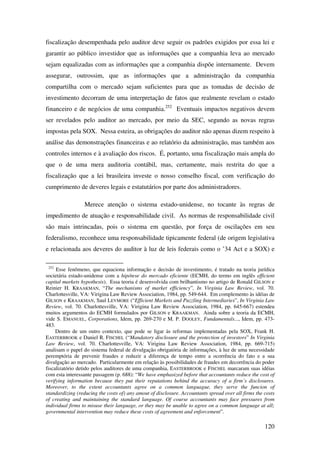 120
fiscalização desempenhada pelo auditor deve seguir os padrões exigidos por essa lei e
garantir ao público investidor que as informações que a companhia leva ao mercado
sejam equalizadas com as informações que a companhia dispõe internamente. Devem
assegurar, outrossim, que as informações que a administração da companhia
compartilha com o mercado sejam suficientes para que as tomadas de decisão de
investimento decorram de uma interpretação de fatos que realmente revelam o estado
financeiro e de negócios de uma companhia.252
Eventuais impactos negativos devem
ser revelados pelo auditor ao mercado, por meio da SEC, segundo as novas regras
impostas pela SOX. Nessa esteira, as obrigações do auditor não apenas dizem respeito à
análise das demonstrações financeiras e ao relatório da administração, mas também aos
controles internos e à avaliação dos riscos. É, portanto, uma fiscalização mais ampla do
que o de uma mera auditoria contábil, mas, certamente, mais restrita do que a
fiscalização que a lei brasileira investe o nosso conselho fiscal, com verificação do
cumprimento de deveres legais e estatutários por parte dos administradores.
Merece atenção o sistema estado-unidense, no tocante às regras de
impedimento de atuação e responsabilidade civil. As normas de responsabilidade civil
são mais intrincadas, pois o sistema em questão, por força de oscilações em seu
federalismo, reconhece uma responsabilidade tipicamente federal (de origem legislativa
e relacionada aos deveres do auditor à luz de leis federais como o ’34 Act e a SOX) e
252
Esse fenômeno, que equaciona informação e decisão de investimento, é tratado na teoria jurídica
societária estado-unidense com a hipótese do mercado eficiente (ECMH, do termo em inglês efficient
capital markets hypothesis). Essa teoria é desenvolvida com brilhantismo no artigo de Ronald GILSON e
Reinier H. KRAAKMAN, “The mechanisms of market efficiency”, In Virginia Law Review, vol. 70.
Charlottesville, VA: Virigina Law Review Association, 1984, pp. 549-644. Em complemento às idéias de
GILSON e KRAAKMAN, Saul LEVMORE (“Efficient Markets and Puzzling Intermediaries”, In Virginia Law
Review, vol. 70. Charlottesville, VA: Virigina Law Review Association, 1984, pp. 645-667) estendeu
muitos argumentos do ECMH formulados por GILSON e KRAAKMAN. Ainda sobre a teoria da ECMH,
vide S. EMANUEL, Corporations, Idem, pp. 269-270 e M. P. DOOLEY, Fundamentals..., Idem, pp. 473-
483.
Dentro de um outro contexto, que pode se ligar às reformas implementadas pela SOX, Frank H.
EASTERBROOK e Daniel R. FISCHEL (“Mandatory disclosure and the protection of investors” In Virginia
Law Review, vol. 70. Charlottesville, VA: Virigina Law Review Association, 1984, pp. 669-715)
analisam o papel do sistema federal de divulgação obrigatória de informações, à luz de uma necessidade
peremptória de prevenir fraudes e reduzir a diferença de tempo entre a ocorrência do fato e a sua
divulgação ao mercado. Particularmente em relação às possibilidades de fraudes em decorrência do poder
fiscalizatório detido pelos auditores de uma companhia, EASTERBROOK e FISCHEL marcaram suas idéias
com esta interessante passagem (p. 688): “We have emphasized before that accountants reduce the cost of
verifying information because they put their reputations behind the accuracy of a firm’s disclosures.
Moreover, to the extent accountants agree on a common languague, they serve the funcion of
standardizing (reducing the costs of) any amout of disclosure. Accountants spread over all firms the costs
of creating and maintaining the standard language. Of course accountants may face pressures from
individual firms to misuse their language, or they may be unable to agree on a common language at all;
governmental intervention may reduce these costs of agreement and enforcement”.
 