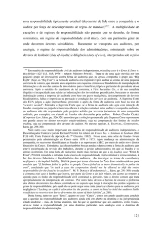 121
uma responsabilidade tipicamente estadual (decorrente de lide entre a companhia e o
auditor por força de descumprimento de regras de mandato)253
. A multiplicidade de
exceções e de regimes de responsabilidade não permite que se desenhe, de forma
sistemática, um regime de responsabilidade civil único, com um parâmetro geral de
onde decorrem deveres subsidiários. Raramente se transporta aos auditores, por
analogia, o regime de responsabilidade dos administradores, estruturado sobre os
deveres de lealdade (duty of loyalty) e diligência (duty of care), interpretados sob o pálio
253
Em matéria de responsabilidade civil de auditores independentes, o leading case é o Ernst & Ernst v.
Hochfelder (425 U.S. 185; 1976 – relator: Ministro Powell). Trata-se de uma ação movida por um
pequeno grupo de investidores contra firma de auditoria que, na época, compunha o grupo das “Big
Eight” (hoje, as “Big Four”). A firma de auditoria era responsável por auditar as contas de uma pequena
corretora de valores, que durante anos arquitetou um esquema criminoso e fraudulento de manipulação de
informações e de uso das contas de investidores para o benefício próprio e particular do presidente dessa
corretora. Após o suicídio do presidente de tal corretora, a First Securities Co., e de sua completa
iliquidez e incapacidade para saldar as indenizações dos investidores prejudicados, buscaram os mesmos
indenização contra a empresa de auditoria com base em grave negligência, descumprimento de deveres
fiscalizatórios, falhas e imperícias na prestação e condução dos serviços de auditoria. A Suprema Corte
dos EUA julgou a ação improcedente, provendo o apelo da firma de auditoria com base na tese do
“scienter needed”. Entendeu a Suprema Corte que, se a firma de auditoria não agiu com intenção de
fraudar, manipular ou prejudicar terceiros alheios à relação contratual entre auditor e companhia auditada,
os auditores não são responsáveis pelo prejuízo sofrido por terceiros (acionistas de uma companhia
auditada, por exemplo), em virtude de fraudes não detectadas pelo auditor. Robert Charles CLARK
(Corporate Law, Idem, pp. 326-328) entendeu que a solução apresentada pela Suprema Corte representou
um grande atraso no direito societário estado-unidense, seja na compreensão dos limites do insider
trading, seja na compreensão dos deveres do auditor. No mesmo sentido, S. EMANUEL, Corporations,
Idem, pp. 298-300.
Num outro case muito importante em matéria de responsabilidade de auditores independentes, o
Desembargador Federal e jurista Richard POSNER foi relator em Cenco Inc. v. Seidman & Seidman (686
F.2d 449, Corte Federal de Apelação do 7º Circuito, 1982). Nesse caso, uma série de fraudes foram
perpetradas pela administração da Cenco entre 1970 e 1975. Após mudança na administração da
companhia, os sucessores identificaram as fraudes e as reportaram à SEC, por meio do então novo diretor
financeiro da Cenco. Entretanto, decidiram também buscar perdas e danos contra a firma de auditoria que
esteve encarregada da revisão dos trabalhos, durante a gestão administrativa em que as fraudes e os
crimes ocorreram. Em uma linha de raciocínio muito mais técnica do que a do leading case “Ernst &
Ernst”, POSNER remodela e estrutura toda a teoria de responsabilidade civil contratual e extracontratual, à
luz dos deveres fiduciários e fiscalizatórios dos auditores. Ao investigar os temas da contributory
negligence e da implied liability, POSNER passa por temas clássicos do Torts Law estado-unidense para
concluir que “if Seidman failed to police its people, Cenco failed as or more dramatically to police its
own”, concluindo que “in such a case the corporation should not be allowed to shift the entire
responsability for the fraud to its auditors”. M. P. DOOLEY (Fundamentals..., Idem, pp. 291-300) estuda
e comenta este caso e lembra que houve, por parte da Corte e do juiz relator, um acerto ao remeter a
questão para os lindes da responsabilidade civil contratual e, portanto, para o direito comum que trata
apropriadamente da interpretação do contrato. Por outro lado, deixou a decisão de encarar o problema
dos efeitos decorrentes dos danos, omitindo-se no aspecto que tange à alocação das perdas segundo os
graus de responsabilidade, pela qual não se pode negar uma certa parcela exclusiva para os auditores, por
negligência (“Lacking an explicit allocation by the parties, a court inclined to hold the auditors liable
would have to resort to tort law to determine the extent of their liability”, p. 299).
Desta forma, tanto no caso “Ernst”, quanto no caso “Cenco”, temos um amplo quadro para concluir
que a questão da responsabilidade dos auditores ainda está em aberto na doutrina e na jurisprudência
estado-unidense – mas, de forma unânime, não há que se questionar que aos auditores, como fiscais,
deve-se tratar a responsabilidade por uma doutrina particular, sem analogia com a doutrina de
responsabilidade da administração.
 