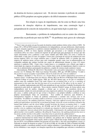 122
da doutrina do business judgement rule. Os deveres inerentes à profissão de contador
público (CPA) propõem um regime próprio e de difícil tratamento sistemático.
Em relação às regras de impedimento, não há como no Brasil, uma lista
extensiva de situações objetivas de impedimento, mas uma construção legal e
jurisprudencial do conceito de independência, do qual muita lição se pode tirar.
Basicamente, o problema da independência está no centro das reformas
promovidas na profissão por meio da SOX.254
Os problemas mais graves de vulneração
254
Este é mais um ponto em que boa parte da doutrina estado-unidense deitou sérias críticas à SOX. Os
artigos 201 a 209 da SOX trataram de parâmetros de independência, sem que definissem, objetivamente,
em quais situações específicas os auditores estariam impedidos de exercer a fiscalização prevista em lei.
Basicamente, a SOX: (i) listou algumas atividades que passariam a ser vedadas às empresas de
consultoria (201); (ii) criou o sistema de requisito de pré-aprovação para prestação de serviços que não
sejam relacionados com a auditoria e nem sejam vedados pela SOX (202); (iii) criou o sistema de
rotatividade, a cada cinco (5) anos, de equipes e sócios para a prestação de serviços de auditoria por uma
mesma empresa (203); (iv) exigiu relatórios para o comitê de auditoria (204); (v) proibiu que uma
empresa de auditoria preste serviços para uma companhia quando conta com ex-administradores da
companhia auditada que tenham exercido tais cargos de administração durante os doze (12) meses
anteriores à auditoria (206). Como visto, é muito pouco e, se comparado com o Brasil, que impõe a
rotatividade das empresas de auditoria e busca critérios mais rígidos de impedimento objetivo (como no
caso de ex-administradores participando da auditoria), a rigidez do sistema estado-unidense é menor.
Adicionalmente, William W. BRATTON (“Shareholder value and auditor independence”, In Duke Law
Journal, vol. 53, Durham, NC: Duke Law Journal, Novembro, 2003, pp. 439-488) lembrou: “A shift to
this positivist concept of auditor responsibility will not by itself solve the crisis of confidence”.
Matthew J. BARRETT (“‘Tax Services’ as a Trojan Horse in the auditor independence provisions of
Sarbanes-Oxley”, In Michigan State Law Review, Detroit, MI: Law Review of Michigan State University
– Detroit College of Law, Junho-Agosto, 2004, pp. 463-503) destaca que, ao ter que se considerar o
auditor como um verdadeiro fiscal (“the audit requires the accounting firm to act as a watchdog of
management at the same time that the firm must act as an advocate for the officer in the tax matter”, p.
468), as medidas implementadas pela SOX mais prejudicam do que auxiliam o trabalho fiscalizatório dos
responsáveis pela tarefa de supervisão. Nesse mesmo contexto, BARRETT prega, de forma radical, uma
independência total do auditor, chegando a afirmar que os serviços de consultoria devem ser
expressamente vedados de serem prestados por uma empresa de auditoria. Isso porque, na grande maioria
dos casos, o auditor acaba por ter que revisar e fiscalizar o seu próprio trabalho e certificar as suas
próprias recomendações feitas em consultorias. Esse conflito de interesses, para BARRETT, é
intransponível enquanto as firmas de auditoria continuarem a cumular seus serviços com os de
consultoria: “In addition to avoiding conflicts of interest, a restriction on tax services could help restore,
or at least preserve, the auditing profession's integrity, which has suffered severely following the well-
publicized audit failures involving the recent financial frauds. Given the recent revelations of fraud in the
mutual fund industry and the travel billing scandal involving the largest accounting firms, (…) audit
committees, the accounting profession, the PCAOB, and the SEC should proactively seek to prevent
another crisis in confidence and should try to identify any situation in which an auditing firm could place
its or its employees' interests ahead of the investing public. Unfortunately, the auditing profession cannot
afford another crisis in public confidence. Recalling the Trojan horse, the auditing profession has more to
lose from a further decline in the public's trust than it has to gain from the additional fees”..
Embora esse venha a ser um problema bastante proeminente nos EUA, vale ainda lembrar que, dada
a natureza transnacional de muitas firmas de auditoria, suas práticas não se limitam àquele país e este
problema acaba contagiando outras nações, dentre as quais o Brasil não escapa. Embora em menor escala
que nos EUA, esse problema também está presente em nosso País e, não sem certa freqüência, ocorre e é
realizado ao arrepio do disposto no artigo 1º, II, da Lei 8.906, de 4 de julho de 1994 (o Estatuto da OAB),
sobretudo quando a consultoria jurídica envolve matéria tributária e a possibilidade ou não da aplicação
de leis tributárias e suas sanções, em situações específicas das companhias que solicitam a consultoria no
 
