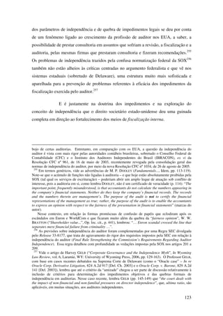 123
dos parâmetros de independência e de quebra de impedimentos legais se deu por conta
de um fenômeno ligado ao crescimento da profissão de auditor nos EUA, a saber, a
possibilidade de prestar consultoria em assuntos que sofriam a revisão, a fiscalização e a
auditoria, pelas mesmas firmas que prestaram consultoria e fizeram recomendações.255
Os problemas de independência trazidos pela confusa normatização federal da SOX256
também não estão alheios às críticas centradas no argumento federalista e que vê nos
sistemas estaduais (sobretudo de Delaware), uma estrutura muito mais sofisticada e
aparelhada para a prevenção de problemas referentes à eficácia dos impedimentos da
fiscalização exercida pelo auditor.257
E é justamente na doutrina dos impedimentos e na exploração do
conceito de independência que o direito societário estado-unidense deu uma guinada
completa em direção ao fortalecimento dos meios de fiscalização interna.
bojo de certas auditorias. Entretanto, em comparação com os EUA, a questão da independência do
auditor é vista com mais rigor pelas autoridades contábeis brasileiras, sobretudo o Conselho Federal de
Contabilidade (CFC) e o Instituto dos Auditores Independentes do Brasil (IBRACON), ex vi da
Resolução CFC nº 961, de 16 de maio de 2003, recentemente revogada pela consolidação geral das
normas de independência do auditor, por meio da nova Resolução CFC nº 1034, de 26 de agosto de 2005.
255
Em termos genéricos, vide as advertências de M. P. DOOLEY (Fundamentals..., Idem, pp. 113-119).
Note-se que o acúmulo de funções não ligadas à auditoria – e que hoje estão absolutamente proibidas pela
SOX (tal qual os serviços de escrituração) – poderiam abrir um amplo leque de atuação sob conflito de
interesse, pois a auditoria em si, como lembra DOOLEY, não é um certificado de veracidade (p. 114): “The
important point, frequently misunderstood, is that accountants do not calculate the numbers appearing in
the company’s financial statements. Neither do they keep the company’s financial records. The records
and the numbers therein are management’s. The purpose of the audit is not to certify the financial
representations of the management as true; rather, the purpose of the audit is to enable the accountants
to express an opinion with respect to the fairness of the presentation in financial statements” (marcas do
autor).
Nesse contexto, em relação às formas promíscuas de confusão de papéis que eclodiram após os
escândalos em Enron e WorldCom e que ficaram muito além da quebra da “fairness opinion”, W. W.
BRATTON (“Shareholder value...”, Op. loc. cit., p. 441), lembrou: “… Enron scandal crossed the line that
separates mere financial failure from criminality …”.
256
As previsões sobre independência do auditor foram complementadas por uma Regra SEC divulgada
pelo Release 33-8177, que trata do agravamento do rigor dos requisitos impostos pela SEC em relação à
independência do auditor (Final Rule Strengthening the Commission’s Requirements Regarding Auditor
Independence). Essa regra detalhou com profundidade as vedações impostas pela SOX nos artigos 201 a
209.
257
Vide o artigo de Harvey GELB (“Corporate Governance and the Independence Myth”, In Wyoming
Law Review, vol. 6, Laramie, WY: University of Wyoming Press, 2006, pp. 129-163). O Professor GELB,
com base em casos recentes debatidos na Suprema Corte de Delaware (como o “Oracle case” – In re
Oracle Corp. Derivative Litigation, 824 A.2d 917 [Del. Ch. 2003] e o Oracle Corp. v. Barone, 829 A.2d
141 [Del. 2003]), lembra que até o critério da “amizade” chegou a ser parte de discussão relativamente à
inclusão de critérios para determinação dos impedimentos objetivos e das quebras formais de
independência em auditorias. Nesse caso recente, lembra GELB (pp. 145-149) que “the court dealt with
the impact of non-financial and non-familial pressures on director independence”, que, ultima ratio, são
aplicáveis, em muitas situações, aos auditores independentes.
 