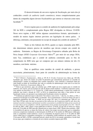124
O desenvolvimento de um novo regime de fiscalização, por meio dos já
conhecidos comitês de auditoria (audit committees), trouxe compulsoriamente para
dentro da companhia alguns deveres fiscalizatórios que outrora se situavam como mera
faculdade.258
O novo regime para os comitês de auditoria foi implementado pelo artigo
301 da SOX e complementado pelas Regras SEC divulgadas no Release 33-8220.
Nesse novo regime, a SEC define algumas características formais, aproximando o
modelo de muitos órgãos internos previstos em legislações de outros países. A
diferença, entretanto, está justamente no escopo de atuação dos comitês de auditoria.259
Tanto as leis federais dos EUA, quanto as regras emanadas pela SEC,
não determinam número preciso de membros que devem compor um comitê de
auditoria. Entretanto, as Regras de Governança Corporativa editadas pela Bolsa de
Nova Iorque (NYSE Corporate Governance Rules)260
, por meio de seu artigo 303A,
item 7(a), estabeleceu que o comitê de auditoria constituído para os fins de
cumprimento da SOX teria que ser composto por um número mínimo de três (3)
membros, sem limite máximo.
Para se qualificar como membro de comitê de auditoria, a pessoa
necessitaria, primeiramente, fazer parte do conselho de administração na forma de
258
M. P. DOOLEY, Fundamentals..., Idem, p. 187; R. C. CLARK, Corporate Law, Idem, pp. 105-106,
faculdades que, dentro dos limites do poder fiscalizatório que naturalmente pertencem ao conselho de
administração e podem ser delegados para comitês específicos, varia conforme o tratamento dado por
cada Estado ao poder de fiscalização que cabe ao conselho de administração (vide nota 6 no texto de
CLARK); S. EMANUEL, Corporations, Idem, p. 70.
259
Note-se que insistimos, aqui, em salientar que a SOX impõe um novo regime para os comitês de
auditoria, sem criá-los, pois já existiam em sede de direito estado-unidense. Conforme expusemos acima,
com suporte em SELIGMAN e J. C. COFFEE JR., a SOX alterou profundamente o regime dos comitês de
auditoria, mas desde a década de 1970’ os EUA já comportavam uma idéia e uma prática de uma
fiscalização interna, em oposição à sua tradição pela fiscalização externa via auditoria.
260
Conforme já explicitou Larry C. BACKER (“Surveillance and control...”, Op. loc. cit., Idem, p. 426), o
sistema de fiscalização na era Pós-SOX é escalonado. Esse escalonamento é visível na forma com que as
delegações regulatórias são feitas. A SOX, em seu artigo 301, item 1-A, determina que “Effective not
later than 270 days after the date of enactment of this subsection, the Commission shall by rule, direct the
national securities exchanges and national securities associations to prohibit the listing of any security of
an issuer that is not in compliance with the requirements of any portion of paragraphs (2) to (6)”. Em 25
de abril de 2003, a SEC editou a regra publicada no Release 33-8220, em que deu às bolsas de valores
prazo até 15 de julho de 2003 para que submetessem as regras finais à SEC. Dentro desse período, a SEC
se incumbiria de aprovar as regras das bolsas de valores com tempo necessário para que as companhias
emissoras cumprissem totalmente as determinações da SOX até 31 de outubro de 2004 (prazo válido para
todas as companhias estado-unidenses, exceto as companhias de pequeno porte) ou 31 de julho de 2005
(prazo válido para as companhias estrangeiras e as companhias estado-unidenses de pequeno porte). Em
11 de maio de 2003, a NYSE, a principal bolsa de valores dos EUA e do mundo, apresentou a versão final
de sua regra, que completava a estrutura do novo direito societário imposto pela SOX.
 