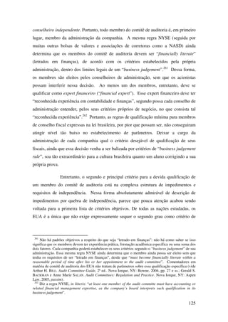125
conselheiro independente. Portanto, todo membro do comitê de auditoria é, em primeiro
lugar, membro da administração da companhia. A mesma regra NYSE (seguida por
muitas outras bolsas de valores e associações de corretoras como a NASD) ainda
determina que os membros do comitê de auditoria devem ser “financially literate”
(letrados em finanças), de acordo com os critérios estabelecidos pela própria
administração, dentro dos limites legais de um “business judgement”.261
Dessa forma,
os membros são eleitos pelos conselheiros de administração, sem que os acionistas
possam interferir nessa decisão. Ao menos um dos membros, entretanto, deve se
qualificar como expert financeiro (“financial expert”). Esse expert financeiro deve ter
“reconhecida experiência em contabilidade e finanças”, segundo possa cada conselho de
administração entender, pelos seus critérios próprios de negócio, no que consista tal
“reconhecida experiência”.262
Portanto, as regras de qualificação mínima para membros
de conselho fiscal expressas na lei brasileira, por pior que possam ser, não conseguiram
atingir nível tão baixo no estabelecimento de parâmetros. Deixar a cargo da
administração de cada companhia qual o critério desejável de qualificação de seus
fiscais, ainda que essa decisão venha a ser balizada por critérios de “business judgement
rule”, soa tão extraordinário para a cultura brasileira quanto um aluno corrigindo a sua
própria prova.
Entretanto, o segundo e principal critério para a devida qualificação de
um membro do comitê de auditoria está na complexa estrutura de impedimentos e
requisitos de independência. Nessa forma absolutamente admirável de descrição de
impedimentos por quebra de independência, parece que pouca atenção acabou sendo
voltada para a primeira lista de critérios objetivos. De todas as nações estudadas, os
EUA é a única que não exige expressamente sequer o segundo grau como critério de
261
Não há padrões objetivos a respeito do que seja “letrado em finanças”: não há como saber se isso
significa que os membros devem ter experiência prática, formação acadêmica específica ou uma soma dos
dois fatores. Cada companhia poderá estabelecer os seus critérios segundo o “business judgement” de sua
administração. Essa mesma regra NYSE ainda determina que o membro ainda possa ser eleito sem que
tenha os requisitos de ser “letrado em finanças”, desde que “must become financially literate within a
reasonable period of time after his or her appointment to the audit committee”. Comentadores em
matéria de comitê de auditoria dos EUA não tratam de parâmetros sobre essa qualificação específica (vide
Arthur H. BILL. Audit Committee Guide, 2ª ed.. Nova Iorque, NY: Bowne, 2004, pp. 27 e ss.; Gerald S.
BACKMAN e Anne Marie SALAN. Audit Committees: Regulation and Practice. Nova Iorque, NY: Aspen
Law, 2005, passim).
262
Diz a regra NYSE, in litteris: “at least one member of the audit committe must have accounting or
related financial management expertise, as the company’s board interprets such qualification in its
business judgement”.
 