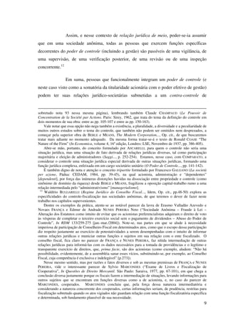 9
Assim, e nesse contexto de relação jurídica de meio, poder-se-ia assumir
que em uma sociedade anônima, todas as pessoas que exercem funções específicas
decorrentes do poder de controle (incluindo a gestão) são passíveis de uma vigilância, de
uma supervisão, de uma verificação posterior, de uma revisão ou de uma inspeção
concorrente.12
Em suma, pessoas que funcionalmente integram um poder de controle (e
neste caso visto como a somatória da titularidade acionária com o poder efetivo de gestão)
podem ter suas relações jurídico-societárias submetidas a um contra-controle de
sobretudo nota 93 nessa mesma página), lembrando também Claude CHAMPAUD (Le Pouvoir de
Concentration de la Société par Actions. Paris: Sirey, 1962, que trata do tema da definição do controle em
dois momentos de sua obra: entre as pp. 105-107 e entre as pp. 150-163).
Vale notar que essa opção não nega também a existência, a pluralidade, a diversidade e a peculiaridade de
muitos outros estudos sobre o tema do controle, que também não podem ser omitidos nem desprezados, a
começar pela superior obra de BERLE e MEANS, The Modern Corporation..., Op. cit., de que buscaremos
tratar mais adiante no momento adequado. Da mesma forma tratar-se-á o texto de Ronald COASE “The
Nature of the Firm” (In Economica, volume 4, 16a
edição, Londres: LSE, Novembro de 1937, pp. 386-405).
Abre-se mão, portanto, do conceito formulado por ASCARELLI, para quem o controle não seria uma
situação jurídica, mas uma situação de fato derivada de relações jurídicas diversas, tal como participação
majoritária e eleição de administradores (Saggi..., p. 252-254). Estamos, nesse caso, com COMPARATO, a
considerar o controle uma situação jurídica especial derivada de outras situações jurídicas, formando uma
função jurídica complexa, enfeixada em um cargo societário unitário (O Poder de Controle..., pp. 141-142).
É também digno de nota e atenção o conceito tripartite formulado por Francesco GALGANO (La società
per azione, Pádua: CEDAM, 1984, pp. 39-45), na qual acionista, administração e “dependentes”
[dependenti], por força das inúmeras distorções havidas na dissociação entre propriedade e controle (como
sinônimo de domínio da riqueza) desde BERLE e MEANS, fragilizou a oposição capital-trabalho rumo a uma
relação intermediada pelo “administrativismo” [managerialismo].
12
Waldírio BULGARELLI (Regime Jurídico do Conselho Fiscal..., Idem, Op. cit., pp.48-50) explora as
especificidades do controle-fiscalização nas sociedades anônimas, de que teremos o dever de fazer neste
trabalho nos capítulos supervenientes.
Dentre os exemplos da prática, atente-se ao notável parecer da lavra de Erasmo Valladão Azevedo e
Novaes FRANÇA e Edmur de Andrade NUNES PEREIRA Neto (“Sociedade Anônima – Fraude à Lei –
Alteração dos Estatutos como intuito de evitar que os acionistas preferencialistas adquiram o direito de voto
às vésperas de completar o terceiro exercício social sem o pagamento de dividendos – Abuso do Poder de
Controle”, In RDM 133/259-275 [jan.-mar./2004]). Note-se, nas partes em que se alude à necessidade
imperiosa de participação de Conselheiro Fiscal em determinados atos, como que o escopo dessa participação
diz respeito justamente ao exercício de potestatividades a serem desempenhadas com o intuito de informar
outras relações jurídicas e municiar outras funções e sujeitos em sua relação com o ente fiscalizado. O
conselho fiscal, fica claro no parecer de FRANÇA e NUNES PEREIRA, faz nítida intermediação de outras
relações jurídicas para informá-las com os dados necessários para a tomada de providências e o legítimo e
transparente exercício de direitos, que, prima facie, são dos acionistas (como exemplo, aludem: “Não há
possibilidade, evidentemente, de a assembléia sanar esses vícios, substituindo-se, por exemplo, ao Conselho
Fiscal, cuja competência é exclusiva e indelegável” [p.273]).
Nesse mesmo sentido, mas por razões e fatos diversos e sob as mesmas premissas de FRANÇA e NUNES
PEREIRA, vide o interessante parecer de Sylvio MARCONDES (“Exame de Livros e Fiscalização de
Cooperativa”, In Questões de Direito Mercantil. São Paulo: Saraiva, 1977, pp. 67-101), em que chega a
conclusão diversa justamente porque os fiscais fazem a intermediação de situações, levando informações para
outros sujeitos que se encontram em funções diversas como a de acionista, e, no caso do parecer de
MARCONDES, cooperados. MARCONDES concluiu que, pela força dessa natureza intermediatória e
considerando a natureza concorrente dos cooperados, certas informações seriam, de prudência, restritas para
fiscalização sobretudo quando os atos vigiados não guardam relação com uma função fiscalizatória específica
e determinada, sob fundamento plausível de sua necessidade.
 