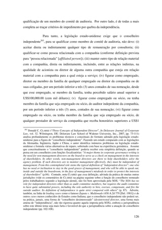 126
qualificação de um membro do comitê de auditoria. Por outro lado, é de todas a mais
completa ao traçar critérios de impedimento por quebra da independência.
Para tanto, a legislação estado-unidense exige que o conselheiro
independente263
, para se qualificar como membro de comitê de auditoria, não deve: (i)
aceitar direta ou indiretamente qualquer tipo de remuneração por consultoria; (ii)
qualificar-se como pessoa relacionada com a companhia (conforme definição prevista
para “pessoa relacionada” [affiliated person]); (iii) manter outro tipo de relação material
com a companhia, direta ou indiretamente, incluindo, entre as relações indiretas, na
qualidade de acionista ou diretor de alguma outra companhia que esteja em relação
material com a companhia para a qual esteja a serviço; (iv) figurar como empregado,
diretor ou membro da família de qualquer empregado ou diretor da companhia ou de
suas coligadas, por um período inferior a três (3) anos contados de sua nomeação, desde
que esse empregado, se membro da família, tenha percebido salário anual superior a
US$100,000.00 (cem mil dólares); (v) figurar como empregado ou sócio, ou tenha
membro da família que seja empregado ou sócio, do auditor indepedente da companhia,
por um período inferior a três (3) anos, contados de sua nomeação; (vi) figurar como
empregado ou sócio, ou tenha membro da família que seja empregado ou sócio, de
qualquer prestador de serviço da companhia que receba honorários superiores a US$1
263
Donald C. CLARKE (“Three Concepts of Independent Director”, In Delaware Journal of Corporate
Law, vol. 32. Wilmington, DE: Delaware Law School of Widener University, Inc., 2007, pp. 73-111)
analisa profundamente os problemas técnicos e conceituais do formato adotado pela legislação estado-
unidense para a figura do “conselheiro independente”. Fazendo um estudo comparado com as legislações
da Alemanha, Inglaterra, Japão e China, o autor identifica inúmeros problemas na legislação estado-
unidense e formula várias alternativas de reparo, sobretudo com base na experiência germânica. Assume
que conceitualmente o “conselheiro independente” poderia receber esta simplória definição, quando se
pensa em um conselheiro com funções fiscalizatórias: “A major theme in corporate governance writing is
the need for non-management directors on the board to serve as a check on management in the interests
of shareholders. In other words, non-management directors are there to help shareholders solve the
agency problem. If such directors are to monitor management effectively, they must be independent of
management. From this contemplated role stems the typical definition of "independent director": one who
has no need or inclination to stay in the good graces of management, and who will be able to speak out,
inside and outside the boardroom, in the face of management's misdeeds in order to protect the interests
of shareholders” (p.84). Contudo, nota CLARKE que essa definição, advinda da prática de muitas outras
jurisdições (vide os comentários de CLARKE na página seguinte sobre a função do conselheiro nomeado
pelos trabalhadores segundo a legislação alemã), não foi bem aproveitada pela SOX: “The SOA has no
role for independent directors other than as audit committee members, but requires the audit committee
to have quite substantial powers, including the sole authority to hire, oversee, compensate, and fire the
outside auditor. Its definition of independence is quite strict compared with others” (p. 87). Adverte,
também, na linha de leading cases como o famoso Zapata v. Maldonado (430 A.2d 779 [Del. 1981]) e de
outros cases menos conhecidos de Estados como Indiana, que o conselheiro independente não poderá ser,
na prática, jamais, uma forma de “conselheiro desinteressado” (desinterested director, uma forma mais
amena de “independência”, não tão rigorosa quanto aquela imposta pela SOX), embora a jurisprudência
sobre este último tema seja mais farta e favorável do que a jurisprudência sobre a atuação de conselheiro
independente (pp. 102-108).
 