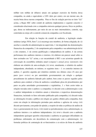 127
milhão (um milhão de dólares) anuais em qualquer exercício da história dessa
companhia, ou ainda o equivalente a 2.0% (dois por cento), em um mesmo ano, da
receita bruta dessa mesma companhia. Para os fins da vedação prevista no item “(ii)”
acima, a Regra SEC sobre comitê de auditoria implementou o seguinte conceito: é
considerada relacionada com a companhia emissora qualquer pessoa, física ou jurídica,
que, direta ou indiretamente, por meio de um ou mais intermediários, controle, seja
controlada ou esteja sob o controle comum da companhia a ser fiscalizada.
Em relação às funções do comitê de auditoria, a legislação estado-
unidense (artigo 303A, Item 7, (c)) encarrega seus membros, de forma colegiada, de: (i)
auxiliar o conselho de administração na supervisão, 1. da integridade das demonstrações
financeiras da companhia, 2. do cumprimento pela companhia e sua administração da lei
e dos estatutos, 3. da correta qualificação e independência do auditor, 4. da correta
performance dos auditores internos e externos; (ii) elaborar um parecer anual sobre os
itens assinados em “(i)” acima, a ser encaminhado à SEC e aos acionistas quando da
convocação da assembléia ordinária anual (company’s annual proxy statement); (iii)
elaborar um relatório de auto-avaliação; (iv) rever, anualmente, o relatório do auditor
independente, abordando, no mínimo, os seguintes itens – 1. os controles internos do
auditor, 2. questões arguidas por relatórios emitidos nos últimos cinco (5) anos por
pares (peer review) ou por autoridades governamentais em relação a qualquer
procedimento de auditoria liderado pelo auditor, bem como os passos seguidos pelos
auditores para conduzir a firma de auditoria a semelhante glosa de procedimentos por
pares ou pelas autoridades governamentais e regulatórias, 3. e bem assim todas as
relações travadas entre o auditor e a companhia; (v) discutir com a administração e com
o auditor independente os relatórios anuais e trimestrais e respectivas demonstrações
financeiras, incluindo os fatos relevantes publicados pela companhia; (vi) discutir todas
as informações levadas a público em relação aos ganhos obtidos pela companhia, bem
como em relação às informações prestadas para analistas e agências de rating; (vii)
discutir previamente, com poder de opinião, a respeito de todas as políticas de análise de
risco e gerenciamento de riscos; (viii) reunir-se periodicamente com a administração, os
auditores internos e os auditores independentes; (ix) rever e discutir com a auditoria
independente quaisquer questões relacionadas à auditoria ou quaisquer dificuldades ou
problemas enfrentados em decorrência da comunicação com a administração; (x)
formular políticas de contratação de ex-funcionários e ex-sócios da firma de auditoria
 