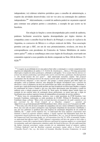 128
independente; (xi) elaborar relatórios periódicos para o conselho de administração, a
respeito das atividades desenvolvidas; (xii) ter voz ativa na contratação dos auditores
independentes.264
Adicionalmente, o comitê de auditoria poderá ter orçamento especial
para contratar seus próprios peritos e consultores, a exemplo do que ocorre na lei
brasileira.
Em relação às funções a serem desempenhadas pelo comitê de auditoria,
podemos facilmente associá-las àquelas desempenhadas por órgãos internos de
companhias como o conselho fiscal do Brasil e de Portugal, o consejo de vigilancia da
Argentina, os comisarios do México e o collegio sindacale da Itália. Essa associação
permitiu com que a SEC, em um de seus pronunciamentos, revelasse, em troca de
correspondências com presidentes de Comissões de Valores Mobiliários de muitos
outros países265
, todas as semelhanças entre esses órgãos de fiscalização, reservando um
comentário especial a esses paralelos de direito comparado na Nota 160 do Release 33-
8220.266
264
A respeito da possibilidade de ter uma palavra final sobre a contratação e o correto cumprimento dos
requisitos de independência do auditor, J. C. COFFEE JR. (Gatekeepers..., Idem, p. 352) lança percuciente
observação a respeito de outros gatekeepers, sobretudo os advogados: “if we assume that the attorney (or
at least one attorney performing a specialized role) can be converted into a gatekeeper, the final question
is: who should monitor this new agent?”. Após interessante raciocínio, conclui: “this proposal
contemplates that the dialogue between the attorney and the audit committee would be priviliged, and no
‘whistle-blowing obligation’ is here imposed”. Isto porque o sistema proposto pela SOX impôs aos
advogados, como já pudemos observar, uma obrigação de delação incompatível com o exercício da
advocacia e com os parâmetros da ética dos profissionais que lidam com questões legais. Entretanto, é
assente que o sigilo profissional não pode permitir que haja receptáculo inviolável para detalhes a respeito
do cometimento de crimes e fraudes e, por isso, uma maior aproximação entre advogados e comitê de
auditoria seria a solução proposta por COFFEE JR. Neste passo, há também algum sentido lógico na
assunção de um controle maior da contratação desses profissionais, ao menos para que o órgão de
fiscalização possa analisar requisitos formais de independência do prestador de serviços jurídicos.
265
Houve troca de correspondências, inclusive, com o então presidente da CVM brasileira, Luiz
Leonardo Cantidiano, endereçadas ao então presidente da US-SEC, William H. Donaldson, em que
Cantidiano chega a afirmar: “Many of the oversight functions envisaged for the audit committee are in
fact exercised by the Fiscal Council of a Brazilian company” – acessível em
<http://www.sec.gov/rules/proposed/s70203/llcantidiano1.htm>, último acesso em 27 de janeiro de 2009.
266
Essa nota, com o fito de trazer exemplos de companhias com seus valores mobiliários negociados nos
EUA, mas com sede em países estrangeiros cujas legislações dispunham de mecanismos semelhantes e
que, por isso, poderiam se qualificar para uma dispensa da constituição obrigatória de um comitê de
auditoria, diz: “...under current Japanese law, we understand that large Japanese corporations must
maintain a board of corporate statutory auditors, a legally separate and independent body from the
corporation's board of directors that is elected by shareholders. See, e.g., Law for Special Exceptions to
the Commercial Code Concerning Audits, etc. of Corporations (Law No. 22, 1974, as amended). Further,
we understand that effective April 1, 2003, Japanese corporations will have the option to elect either a
governance system with a separate board of directors and board of corporate auditors or a system based
on nominating, audit and compensation committees under the board of directors. We also understand that
the Italian corporate governance regime provides for an independent board of statutory auditors
("Collegio Sindicale") and the Brazilian corporate governance regime allows a Fiscal Council
("Conselho Fiscal"). See, e.g., the Letters of Assonime; Brazilian Securities Commission. As noted
 